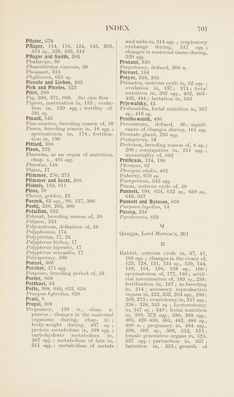 Pfliiger, 114, 116, 124, 313 sq., 329, 436, 518 Pfliiger and Smith, 203 Phalarope, 30 Phascolarctus cinereus, 39 Pheasant, 315 Phylloxera, 635 sq. Piccolo and Lieben, 263 Pick and Pineles, 523 Piéri, 299 Pig, 208, 371, 668. See also Sow Pigeon, maturation in, 133; ovula- tion in, 139 sqq.; fertility of, 591 sq. Pinard, 545 Pine-marten, breeding season of, 59 Pisces, breeding season in, 16 sqq. ; spermatozoa in, 174; fertilisa- tion in, 190 Pittard, 306 Pizon, 222 Placenta, as an organ of nutrition, chap. x., 491 sqq. Placotus, 148 Plaice, 17 Plimmer, 270, 275 Plimmer and Scott, 268 Ploénnis, 183. 611 Ploss, 70 Plover, golden, 25 Pocock, 63 sqq., 96, 137, 306 Poehl, 236, 285, 309 Polaillon, 532 Polecat, breeding season of, 59 Polynoe, 224 Polycestrous, definition of, 38 Polyphemus, 174 Polypterus, 17, 28 Polypterus bichea, 17 Polypterus laprodei, 17 Polypterus senegalis, 17 Polyspermy, 190 Poncet, 306 Porcher, 571 sqq. Porpoise, breeding period of, 53 Porter, 669 Potthast, 54 Potts, 308, 640, 653, 658 Praopus hybridus, 636 Pratt, 9 Pregel, 309 Pregnancy, 138 n., chap. x. passim ; changes in the maternal organism during, chap. xi. ; body-weight during, 497 sq. ; protein metabolism in, 498 sqq. ; carbohydrate metabolism in, 507 sqq.; metabolism of fats in, 511 sqq.; metabolism of metals 143, 203, 701 exchange during, 517 sqq.; changes in maternal tissue during 520 sqq. Prenant, 336 Prepoteney, defined, 206 n. Prévost, 184 Preyer, 358, 365 Primates, cestrous cycle in, 62 sqq. ; ovulation in, 137; 374; foetal nutrition in, 392 sqq., 402, 463- 482, 484 ; lactation in, 553 Prjewalsky, 43 Proboscidia, foetal nutrition in, 387 sq., 419 sq. Prochownick, 496 Procstrum, defined, 36; signifi- cance of changes during, 161 sqq. Prostate gland, 235 sqq. Protopterus, 18 Protozoa, breeding season of, 6 8q. 5 200 ; conjugation in, 211 sqq. ; immortality of, 682 Przibram, 134, 190 Pteropus, 62 Pteropus edulis, 462 Puberty, 670 sq. Puerperium, 545 sqq. Puma, cestrous cycle of, 58 Punnett, 194, 624, 632 sq., 639 sq., 649, 657 Punnett and Bateson, 639 Purpura lapillus, 14 Pussep, 254 Pyrrhocoris, 633 Q Quagga, Lord Morton’s, 201 &gt; R Rabbit, cstrous cycle in, 37, 41, 105 sqq. ; changes in the ovary of, 123, 128, 131, 134 sq., 139, 144, 149, 154, 156, 158 sqg., 160; spermatozoa of, 177, 180; artifi- cial insemination of, 183 sq., 234; fertilisation in, 187; in-breeding in, 214; accessory reproductive organs in, 232, 252, 254 sqq., 260; 269, 273; ovariotomy in, 317 sqq., 338 ; 328, 343 sq.; hysterectomy in, 347 sq.; 349; foetal nutrition in, 369, 372 sqq., 380, 388 sqq., 405, 420-436, 481, 483, 486 sq., 489 n.; pregnancy in, 494 sqq., 498, 500 sq., 508, 512, 515; female generative organs in, 525, 527 sqq.; parturition in, 537; lactation in, 553; growth of