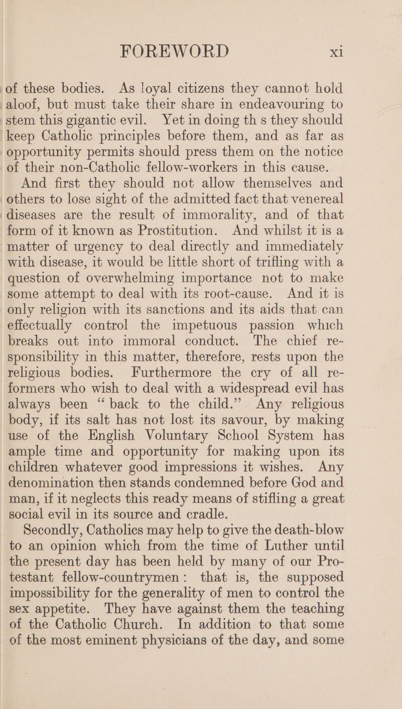 of these bodies. As loyal citizens they cannot hold aloof, but must take their share in endeavouring to stem this gigantic evil. Yet in doing th s they should keep Catholic principles before them, and as far as opportunity permits should press them on the notice of their non-Catholic fellow-workers in this cause. And first they should not allow themselves and others to lose sight of the admitted fact that venereal ‘diseases are the result of immorality, and of that form of it known as Prostitution. And whilst it is a matter of urgency to deal directly and immediately with disease, it would be little short of trifling with a question of overwhelming importance not to make some attempt to deal with its root-cause. And it is only religion with its sanctions and its aids that can effectually control the impetuous passion which breaks out into immoral conduct. The chief re- sponsibility in this matter, therefore, rests upon the religious bodies. Furthermore the cry of all re- formers who wish to deal with a widespread evil has always been “back to the child.” Any religious body, if its salt has not lost its savour, by making use of the English Voluntary School System has ample time and opportunity for making upon its children whatever good impressions it wishes. Any denomination then stands condemned before God and man, if it neglects this ready means of stifling a great social evil in its source and cradle. Secondly, Catholics may help to give the death-blow to an opinion which from the time of Luther until the present day has been held by many of our Pro- testant fellow-countrymen: that is, the supposed impossibility for the generality of men to control the sex appetite. They have against them the teaching of the Catholic Church. In addition to that some of the most eminent physicians of the day, and some