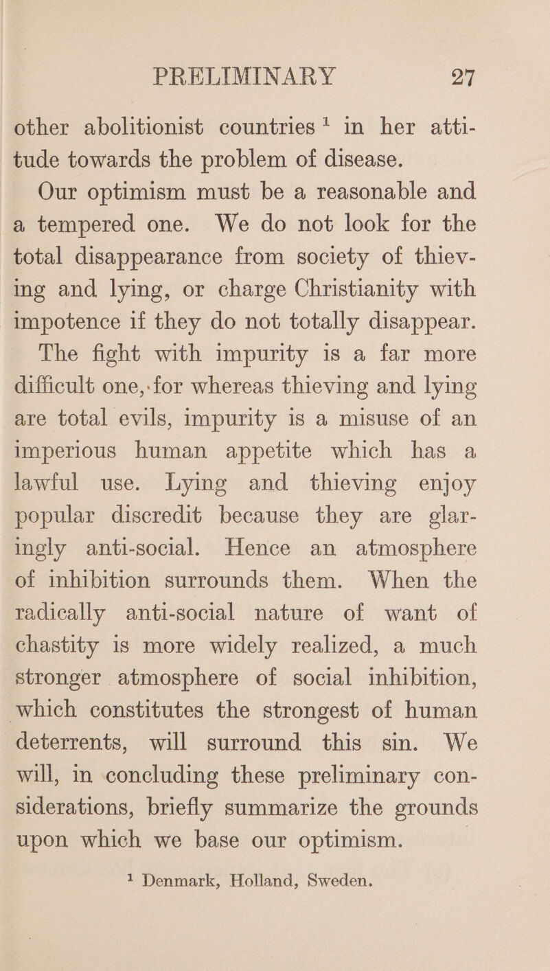 other abolitionist countries* in her atti- tude towards the problem of disease. Our optimism must be a reasonable and a tempered one. We do not look for the total disappearance from society of thiev- ing and lying, or charge Christianity with impotence if they do not totally disappear. The fight with impurity is a far more difficult one, for whereas thieving and lying are total evils, impurity is a misuse of an imperious human appetite which has a lawful use. Lying and thieving enjoy popular discredit because they are glar- ingly anti-social. Hence an atmosphere of inhibition surrounds them. When the radically anti-social nature of want of chastity is more widely realized, a much stronger atmosphere of social inhibition, which constitutes the strongest of human deterrents, will surround this sin. We will, in concluding these preliminary con- siderations, briefly summarize the grounds upon which we base our optimism. | 1 Denmark, Holland, Sweden.