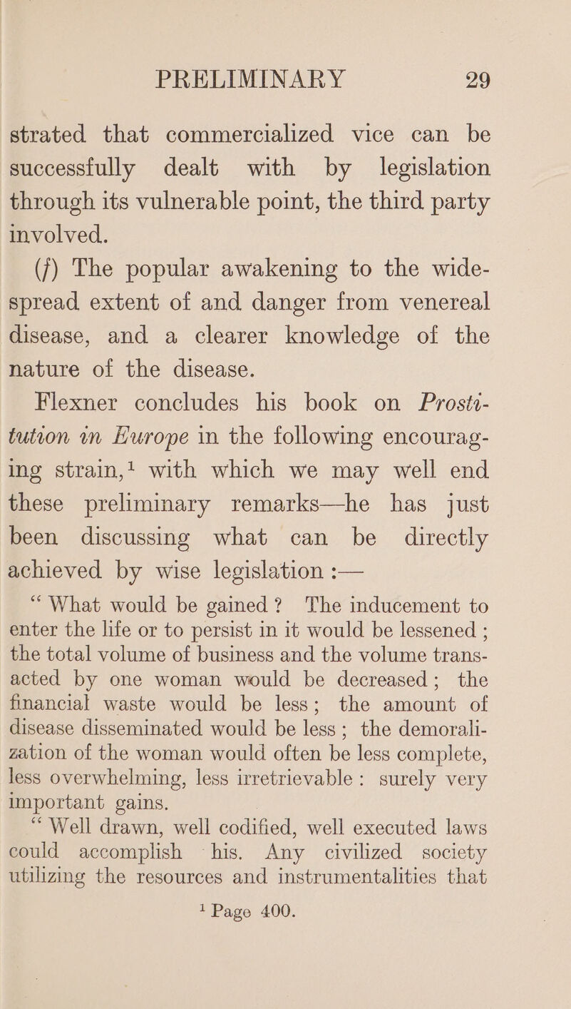 strated that commercialized vice can be successfully dealt with by legislation through its vulnerable point, the third party involved. ({) The popular awakening to the wide- spread extent of and danger from venereal disease, and a clearer knowledge of the nature of the disease. Flexner concludes his book on Proste- tution in Hurope in the following encourag- ing strain,’ with which we may well end these preliminary remarks—he has just been discussing what can be directly achieved by wise legislation :— “ What would be gained? The inducement to enter the life or to persist in it would be lessened ; the total volume of business and the volume trans- acted by one woman would be decreased; the financial waste would be less; the amount of disease disseminated would be less; the demorali- zation of the woman would often be less complete, less overwhelming, less irretrievable: surely very important gains. “Well drawn, well codified, well executed laws could accomplish - his. Any civilized society utilizing the resources and instrumentalities that 1 Page 400.