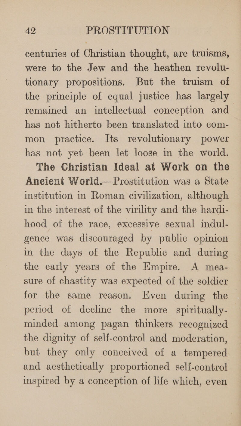 centuries of Christian thought, are truisms, were to the Jew and the heathen revolu- tionary propositions. But the truism of the principle of equal justice has largely remained an intellectual conception and has not hitherto been translated into com- mon practice. Its revolutionary power has not yet been let loose in the world. The Christian Ideal at Work on the Ancient World.—Prostitution was a State institution in Roman civilization, although in the interest of the virility and the hardi- hood of the race, excessive sexual indul- gence was discouraged by public opinion in the days of the Republic and during the early years of the Empire. A mea- sure of chastity was expected of the soldier for the same reason. Even during the period of decline the more spiritually-— minded among pagan thinkers recognized the dignity of self-control and moderation, but they only conceived of a tempered and aesthetically proportioned self-control inspired by a conception of life which, even