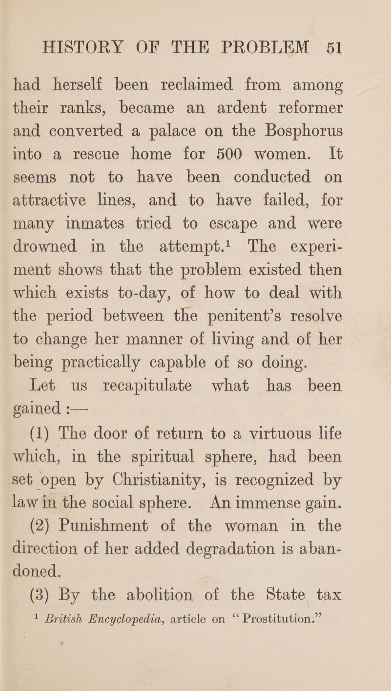 had herself been reclaimed from among their ranks, became an ardent reformer and converted a palace on the Bosphorus into a rescue home for 500 women. It seems not to have been conducted on attractive lines, and to have failed, for many inmates tried to escape and were drowned in the attempt.! The experi- ment shows that the problem existed then which exists to-day, of how to deal with the period between the penitent’s resolve to change her manner of living and of her being practically capable of so doing. Let us recapitulate what has _ been gained :— (1) The door of return to a virtuous life which, in the spiritual sphere, had been set open by Christianity, is recognized by law in the social sphere. An immense gain. (2) Punishment of the woman in the direction of her added degradation is aban- doned. (3) By the abolition of the State tax 1 British Encyclopedia, article on “ Prostitution.”