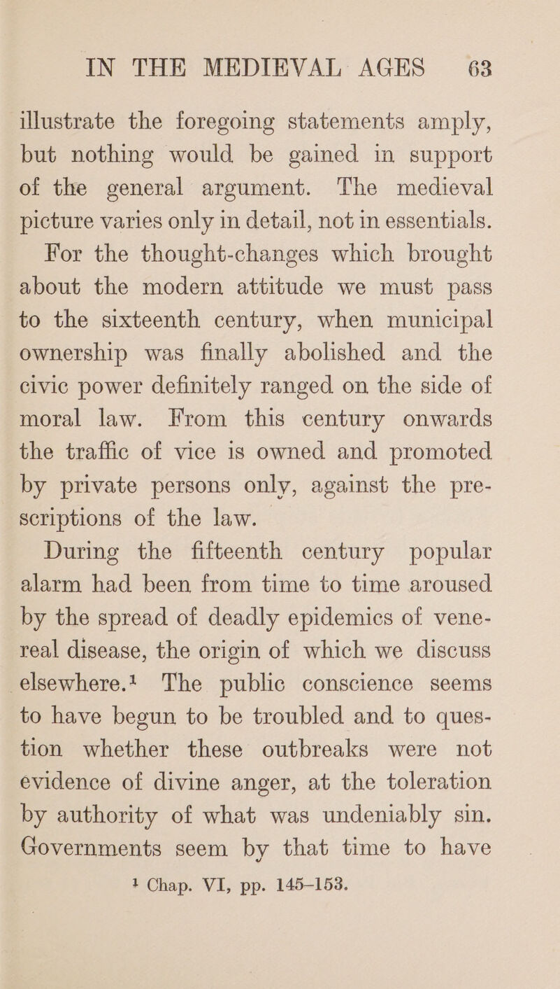 illustrate the foregoing statements amply, but nothing would be gained in support of the general argument. The medieval picture varies only in detail, not in essentials. For the thought-changes which brought about the modern attitude we must pass to the sixteenth century, when municipal ownership was finally abolished and the civic power definitely ranged on the side of moral law. From this century onwards the traffic of vice 1s owned and promoted by private persons only, against the pre- scriptions of the law. | During the fifteenth century popular alarm had been from time to time aroused by the spread of deadly epidemics of vene- real disease, the origin of which we discuss -elsewhere.1_ The public conscience seems to have begun to be troubled and to ques- tion whether these outbreaks were not evidence of divine anger, at the toleration by authority of what was undeniably sin. Governments seem by that time to have 1 Chap. VI, pp. 145-153.