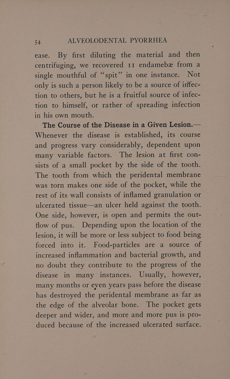 ease. By first diluting the material and then centrifuging, we recovered 11 endamebe from a single mouthful of “spit” in one instance. Not only is such a person likely to be a source of infec- tion to others, but he is a fruitful source of infec- tion to himself, or rather of spreading infection in his own mouth. The Course of the Disease in a Given Lesion.— Whenever the disease is established, its course and progress vary considerably, dependent upon many variable factors. The lesion at first con- sists of a small pocket by the side of the tooth. The tooth from which the peridental membrane was torn makes one side of the pocket, while the rest of its wall consists of inflamed granulation or ulcerated tissue—an ulcer held against the tooth. One side, however, is open and permits the out- flow of pus. Depending upon the location of the lesion, it will be more or less subject to food being forced into it. Food-particles are a source of increased inflammation and bacterial growth, and no doubt they contribute to the progress of the disease in many instances. Usually,. however, many months or even years pass before the disease has destroyed the peridental membrane as’ far as the edge of the alveolar bone. The pocket gets deeper and wider, and more and more pus is pro- duced because of the increased ulcerated surface.
