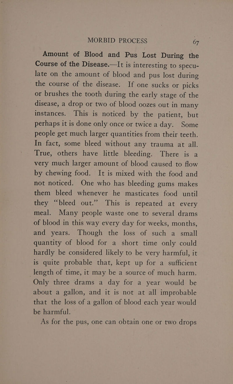 Amount of Blood and Pus Lost During the Course of the Disease.—It is interesting to specu- late on the amount of blood and pus lost during the course of the disease: If one sucks or picks or brushes the tooth during the early stage of the disease, a drop or two of blood oozes out in many instances. This is noticed by the patient, but perhaps it is done only once or twice a day. Some people get much larger quantities from their teeth. In fact, some bleed without any trauma at all. True, others have little bleeding. There is a very much larger amount of blood caused to flow by chewing food. It is mixed with the food and not noticed. One who has bleeding gums makes them bleed whenever he masticates food until they “bleed out.” ‘This is repeated at every meal. Many people waste one to several drams of blood in this way every day for weeks, months, and years. Though the loss of such a small quantity of blood for a short time only could hardly be considered likely to be very harmful, it is quite probable that, kept up for a sufficient length of time, it may be a source of much harm. Only three drams a day for a year would be about a gallon, and it is not at all improbable that the loss of a gallon of blood each year would be harmful. As for the pus, one can obtain one or two drops