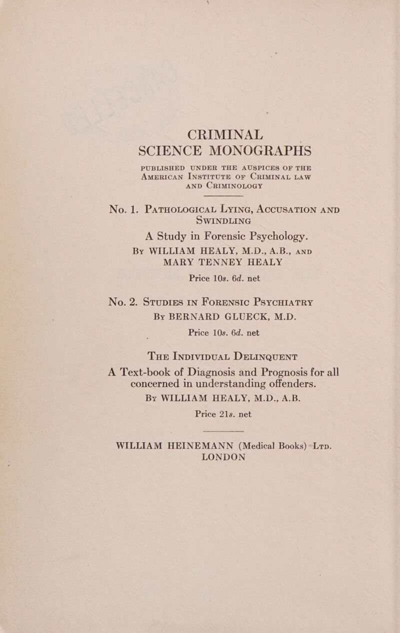 CRIMINAL | SCIENCE MONOGRAPHS PUBLISHED UNDER THE AUSPICES OF THE AMERICAN INSTITUTE OF CRIMINAL LAW AND CRIMINOLOGY No. 1. PatHotocicaLt Lyinc, ACCUSATION AND SwINDLING A Study in Forensic Psychology. By WILLIAM HEALY, M.D., A.B., anp MARY TENNEY HEALY Price 10s. 6d. net No. 2. StuDIEs In FoRENSIC PSYCHIATRY By BERNARD GLUECK, M.D. Price 10s. 6d. net Tue INDIVIDUAL DELINQUENT A Text-book of Diagnosis and Prognosis for all concerned in understanding offenders. By WILLIAM HEALY, M.D., A.B. Price 21s. net WILLIAM HEINEMANN (Medical Books) *Lrp. LONDON