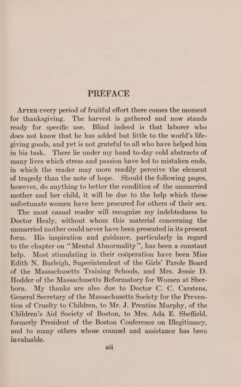 PREFACE AFTER every period of fruitful effort there comes the moment for thanksgiving. The harvest is gathered and now stands ready for specific use. Blind indeed is that laborer who does not know that he has added but little to the world’s life- giving goods, and yet is not grateful to all who have helped him in his task. There lie under my hand to-day cold abstracts of many lives which stress and passion have led to mistaken ends, in which the reader may more readily perceive the element of tragedy than the note of hope. Should the following pages, however, do anything to better the condition of the unmarried mother and her child, it will be due to the help which these unfortunate women have here procured for others of their sex. The most casual reader will recognize my indebtedness to Doctor Healy, without whom this material concerning the unmarried mother could never have been presented in its present form. His inspiration and guidance, particularly in regard to the chapter on “Mental Abnormality”’, has been a constant help. Most stimulating in their codperation have been Miss Edith N. Burleigh, Superintendent of the Girls’ Parole Board of the Massachusetts Training Schools, and Mrs. Jessie D. Hodder of the Massachusetts Reformatory for Women at Sher- born. My thanks are also due to Doctor C. C. Carstens, General Secretary of the Massachusetts Society for the Preven- tion of Cruelty to Children, to Mr. J. Prentiss Murphy, of the Children’s Aid Society of Boston, to Mrs. Ada E. Sheffield, formerly President of the Boston Conference on I[llegitimacy, and to many others. whose counsel and assistance has been invaluable. Xill