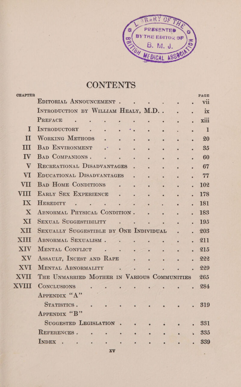 CONTENTS CHAPTER PAGE EpItoR1AL ANNOUNCEMENT . ; ; : ‘ &lt;&gt; Wii INTRODUCTION BY WiLiIAM Hearty, M.D. . ; ete PREFACE ; sc eect ; ‘ ; , ‘ &gt; ih I InrropuctTory . ‘ eee ‘ ‘&lt; ; 1 II Worxine Metuops . , ‘ ; . A Pier: III Bap ENVIRONMENT ‘as : ; ‘ oo BS IV Bap ComPaNIoNs . : : : Z ; ; ; 60 V ReEcrREATIONAL DISADVANTAGES . Z : : i. CF VI EpucaTIonaL DISADVANTAGES : é Sie VII Bap Home ConpitTIons d 4 ‘ . ? . 102 VITI Earty Sex ExprerigncE . : é ‘ : shee IX Herepity . s 5 ‘ A ‘ : : :&gt; B81 X ABNORMAL PuysicaAL CONDITION . A ‘ ‘ &gt;. 183 XI SExvuaL SUGGESTIBILITY ‘ ; : . ‘ ~ 195 XII Sexvuatty SuGGESTIBLE By ONE INDIVIDUAL . . 203 XIII AsBNoRMAL SEXUALISM . ; P ; : és tag XIV Mentat ConrFiict é ‘ { A ; F s BAS XV_ Assautt, Incest AND RAPE ; F ; . . B22 XVI Mentat ABNORMALITY ; : : d ; « 229 XVIT THe Unmarriep Mortruer In Various CoMMUNITIES 265 XVIII Conctusions ‘ j ‘ ; i ‘ ‘ ~ 284 APPENDIX “A” STATISTICS . ; ; ‘ : : é ‘ . 819 APPENDIX “B” SUGGESTED LEGISLATION . é : ; ‘ Cy peo REFERENCES .« , , ‘ ‘ ‘ F ‘ » 335 INDEX . : : : 3 ? ‘ A ‘ . 839