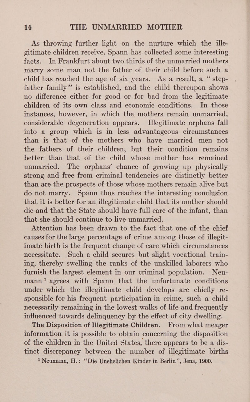 As throwing further light on the nurture which the ille- gitimate children receive, Spann has collected some interesting facts. In Frankfurt about two thirds of the unmarried mothers marry some man not the father of their child before such a child has reached the age of six years. As a result, a “ step- father family” is established, and the child thereupon shows no difference either for good or for bad from the legitimate children of its own class and economic conditions. In those instances, however, in which the mothers remain unmarried, considerable degeneration appears. Illegitimate orphans fall into a group which is in less advantageous circumstances than is that of the mothers who have married men not the fathers of their children, but their condition remains better than that of the child whose mother has remained unmarried. The orphans’ chance of growing up physically strong and free from criminal tendencies are distinctly better than are the prospects of those whose mothers remain alive but do not marry. Spann thus reaches the interesting conclusion that it is better for an illegitimate child that its mother should die and that the State should have full care of the infant, than that she should continue to live unmarried. Attention has been drawn to the fact that one of the chief causes for the large percentage of crime among those of illegit- imate birth is the frequent change of care which circumstances necessitate. Such a child secures but slight vocational train- ing, thereby swelling the ranks of the unskilled laborers who furnish the largest element in our criminal population. Neu- mann! agrees with Spann that the unfortunate conditions under which the illegitimate child develops are chiefly re- sponsible for his frequent participation in crime, such a child necessarily remaining in the lowest walks of life and frequently influenced towards delinquency by the effect of city dwelling. The Disposition of Illegitimate Children. From what meager information it is possible to obtain concerning the disposition of the children in the United States, there appears to be a dis- tinct discrepancy between the number of illegitimate births 1 Neumann, H.: “Die Unehelichen Kinder in Berlin”’, Jena, 1900.