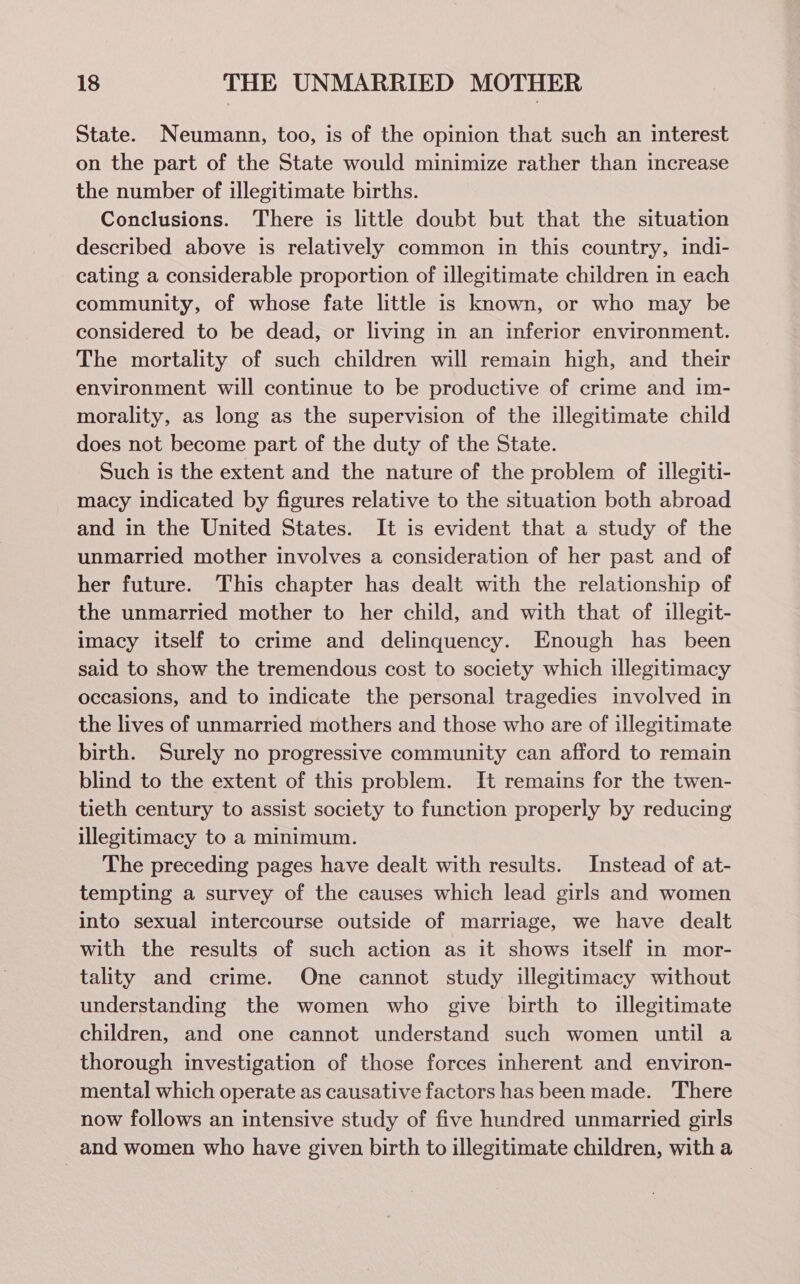 State. Neumann, too, is of the opinion that such an interest on the part of the State would minimize rather than increase the number of illegitimate births. Conclusions. There is little doubt but that the situation described above is relatively common in this country, indi- cating a considerable proportion of illegitimate children in each community, of whose fate little is known, or who may be considered to be dead, or living in an inferior environment. The mortality of such children will remain high, and their environment will continue to be productive of crime and im- morality, as long as the supervision of the illegitimate child does not become part of the duty of the State. Such is the extent and the nature of the problem of illegiti- macy indicated by figures relative to the situation both abroad and in the United States. It is evident that a study of the unmarried mother involves a consideration of her past and of her future. This chapter has dealt with the relationship of the unmarried mother to her child, and with that of illegit- imacy itself to crime and delinquency. Enough has been said to show the tremendous cost to society which illegitimacy occasions, and to indicate the personal tragedies involved in the lives of unmarried mothers and those who are of illegitimate birth. Surely no progressive community can afford to remain blind to the extent of this problem. It remains for the twen- tieth century to assist society to function properly by reducing illegitimacy to a minimum. The preceding pages have dealt with results. Instead of at- tempting a survey of the causes which lead girls and women into sexual intercourse outside of marriage, we have dealt with the results of such action as it shows itself in mor- tality and crime. One cannot study illegitimacy without understanding the women who give birth to illegitimate children, and one cannot understand such women until a thorough investigation of those forces inherent and environ- mental which operate as causative factors has been made. There now follows an intensive study of five hundred unmarried girls and women who have given birth to illegitimate children, with a