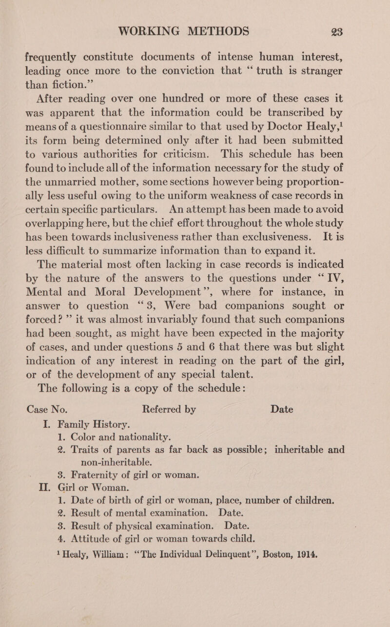 frequently constitute documents of intense human interest, leading once more to the conviction that “truth is stranger than fiction.” After reading over one hundred or more of these cases it was apparent that the information could be transcribed by means of a questionnaire similar to that used by Doctor Healy,} its form being determined only after it had been submitted to various authorities for criticism. This schedule has been found to include all of the information necessary for the study of the unmarried mother, some sections however being proportion- ally less useful owing to the uniform weakness of case records in certain specific particulars. An attempt has been made to avoid overlapping here, but the chief effort throughout the whole study has been towards inclusiveness rather than exclusiveness. It is less difficult to summarize information than to expand it. The material most often lacking in case records is indicated by the nature of the answers to the questions under “ IV, Mental and Moral Development’’, where for instance, in answer to question “3, Were bad companions sought or forced? ” it was almost invariably found that such companions had been sought, as might have been expected in the majority of cases, and under questions 5 and 6 that there was but slight indication of any interest in reading on the part of the girl, or of the development of any special talent. The following is a copy of the schedule: Case No. Referred by Date I. Family History. 1. Color and nationality. 2. Traits of parents as far back as possible; inheritable and non-inheritable. 3. Fraternity of girl or woman. II. Girl or Woman. 1. Date of birth of girl or woman, place, number of children. 2. Result of mental examination. Date. 3. Result of physical examination. Date. 4, Attitude of girl or woman towards child. 1 Healy, William; “The Individual Delinquent”, Boston, 1914.