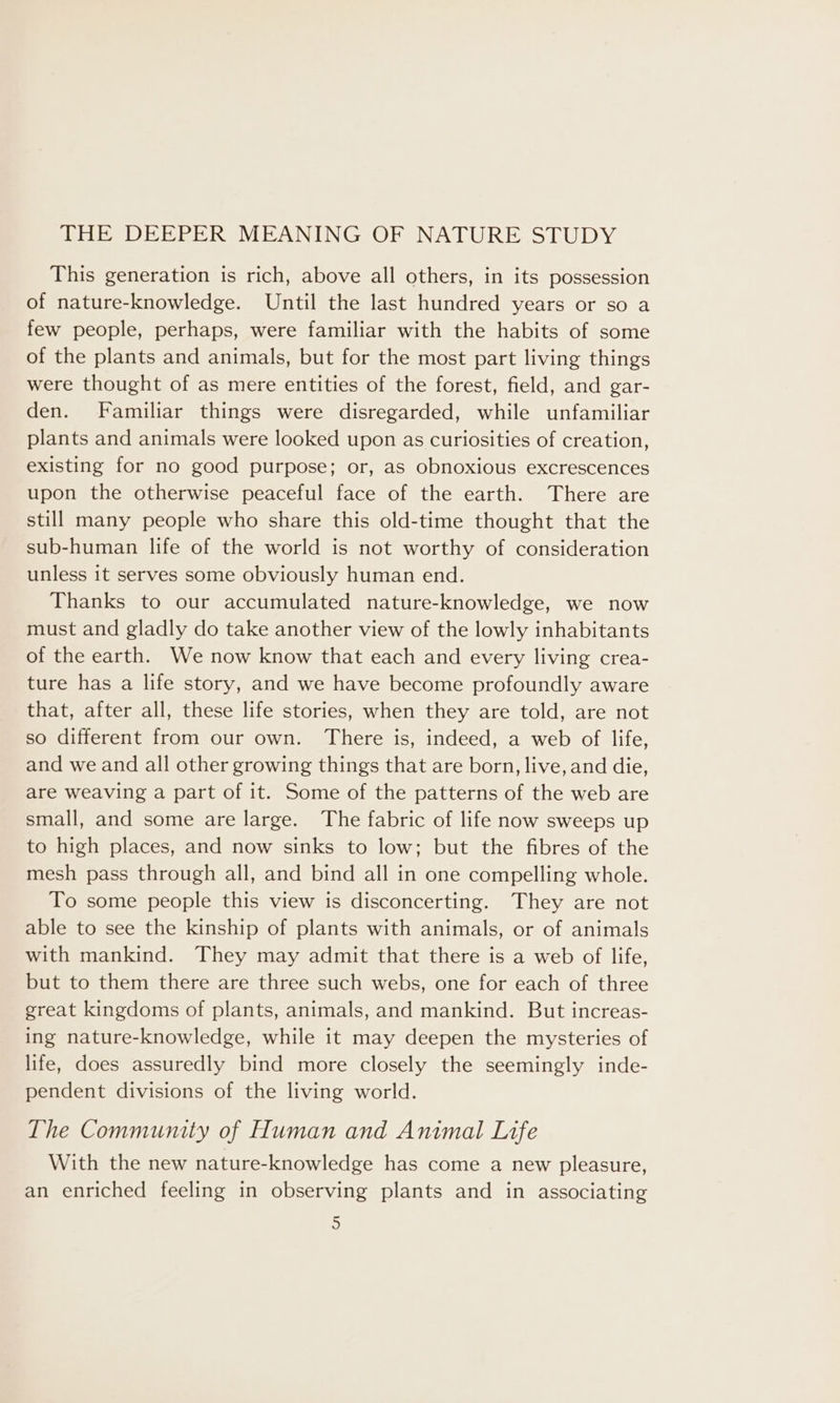 THE DEEPER MEANING OF NATURE STUDY This generation is rich, above all others, in its possession of nature-knowledge. Until the last hundred years or so a few people, perhaps, were familiar with the habits of some of the plants and animals, but for the most part living things were thought of as mere entities of the forest, field, and gar- den. Familiar things were disregarded, while unfamiliar plants and animals were looked upon as curiosities of creation, existing for no good purpose; or, as obnoxious excrescences upon the otherwise peaceful face of the earth. There are still many people who share this old-time thought that the sub-human life of the world is not worthy of consideration unless it serves some obviously human end. Thanks to our accumulated nature-knowledge, we now must and gladly do take another view of the lowly inhabitants of the earth. We now know that each and every living crea- ture has a life story, and we have become profoundly aware that, after all, these life stories, when they are told, are not so different from our own. There is, indeed, a web of life, and we and all other growing things that are born, live, and die, are weaving a part of it. Some of the patterns of the web are small, and some are large. The fabric of life now sweeps up to high places, and now sinks to low; but the fibres of the mesh pass through all, and bind all in one compelling whole. To some people this view is disconcerting. They are not able to see the kinship of plants with animals, or of animals with mankind. They may admit that there is a web of life, but to them there are three such webs, one for each of three great kingdoms of plants, animals, and mankind. But increas- ing nature-knowledge, while it may deepen the mysteries of life, does assuredly bind more closely the seemingly inde- pendent divisions of the living world. The Community of Human and Animal Life With the new nature-knowledge has come a new pleasure, an enriched feeling in observing plants and in associating =~ o