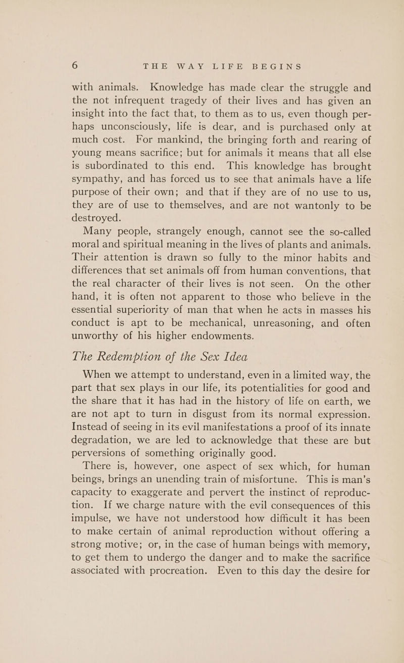 with animals. Knowledge has made clear the struggle and the not infrequent tragedy of their lives and has given an insight into the fact that, to them as to us, even though per- haps unconsciously, life is dear, and is purchased only at much cost. For mankind, the bringing forth and rearing of young means sacrifice; but for animals it means that all else is subordinated to this end. This knowledge has brought sympathy, and has forced us to see that animals have a life purpose of their own; and that if they are of no use to us, they are of use to themselves, and are not wantonly to be destroyed. Many people, strangely enough, cannot see the so-called moral and spiritual meaning in the lives of plants and animals. Their attention is drawn so fully to the minor habits and differences that set animals off from human conventions, that the real character of their lives is not seen. On the other hand, it is often not apparent to those who believe in the essential superiority of man that when he acts in masses his conduct is apt to be mechanical, unreasoning, and often unworthy of his higher endowments. The Redemption of the Sex Idea When we attempt to understand, even in a limited way, the part that sex plays in our life, its potentialities for good and the share that it has had in the history of life on earth, we are not apt to turn in disgust from its normal expression. Instead of seeing in its evil manifestations a proof of its innate degradation, we are led to acknowledge that these are but perversions of something originally good. There is, however, one aspect of sex which, for human beings, brings an unending train of misfortune. This is man’s capacity to exaggerate and pervert the instinct of reproduc- tion. If we charge nature with the evil consequences of this impulse, we have not understood how difficult it has been to make certain of animal reproduction without offering a strong motive; or, in the case of human beings with memory, to get them to undergo the danger and to make the sacrifice associated with procreation. Even to this day the desire for