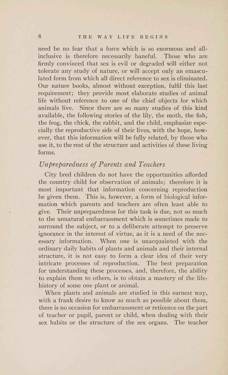 need be no fear that a force which is so enormous and all- inclusive is therefore necessarily baneful. Those who are firmly convinced that sex is evil or degraded will either not tolerate any study of nature, or will accept only an emascu- lated form from which all direct reference to sex is eliminated. Our nature books, almost without exception, fulfil this last requirement; they provide most elaborate studies of animal life without reference to one of the chief objects for which animals live. Since there are so many studies of this kind available, the following stories of the lily, the moth, the fish, the frog, the chick, the rabbit, and the child, emphasize espe- cially the reproductive side of their lives, with the hope, how- ever, that this information will be fully related, by those who use it, to the rest of the structure and activities of these living forms. Unpreparedness of Parents and Teachers City bred children do not have the opportunities afforded the country child for observation of animals; therefore it is most important that information concerning reproduction be given them. This is, however, a form of biological infor- mation which parents and teachers are often least able to give. Their unpreparedness for this task is due, not so much to the unnatural embarrassment which is sometimes made to surround the subject, or to a deliberate attempt to preserve ignorance in the interest of virtue, as it is a need of the nec- essary information. When one is unacquainted with the ordinary daily habits of plants and animals and their internal structure, it is not easy to form a clear idea of their very intricate processes of reproduction. The best preparation for understanding these processes, and, therefore, the ability to explain them to others, is to obtain a mastery of the life- history of some one plant or animal. When plants and animals are studied in this earnest way, with a frank desire to know as much as possible about them, there is no occasion for embarrassment or reticence on the part of teacher or pupil, parent or child, when dealing with their sex habits or the structure of the sex organs. The teacher