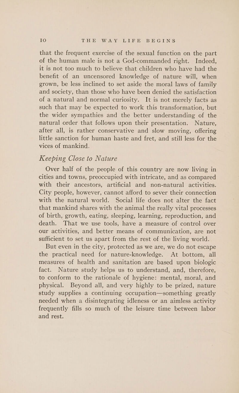 that the frequent exercise of the sexual function on the part of the human male is not a God-commanded right. Indeed, it is not too much to believe that children who have had the benefit of an uncensored knowledge of nature will, when grown, be less inclined to set aside the moral laws of family and society, than those who have been denied the satisfaction of a natural and normal curiosity. It is not merely facts as such that may be expected to work this transformation, but the wider sympathies and the better understanding of the natural order that follows upon their presentation. Nature, after all, is rather conservative and slow moving, offering little sanction for human haste and fret, and still less for the vices of mankind. Keeping Close to Nature Over half of the people of this country are now living in cities and towns, preoccupied with intricate, and as compared with their ancestors, artificial and non-natural activities. City people, however, cannot afford to sever their connection with the natural world. Social life does not alter the fact that mankind shares with the animal the really vital processes of birth, growth, eating, sleeping, learning, reproduction, and death. That we use tools, have a measure of control over our activities, and better means of communication, are not sufficient to set us apart from the rest of the living world. But even in the city, protected as we are, we do not escape the practical need for nature-knowledge. At bottom, all measures of health and sanitation are based upon biologic fact. Nature study helps us to understand, and, therefore, to conform to the rationale of hygiene: mental, moral, and physical. Beyond all, and very highly to be prized, nature study supplies a continuing occupation—something greatly needed when a disintegrating idleness or an aimless activity frequently fills so much of the leisure time between labor and rest.