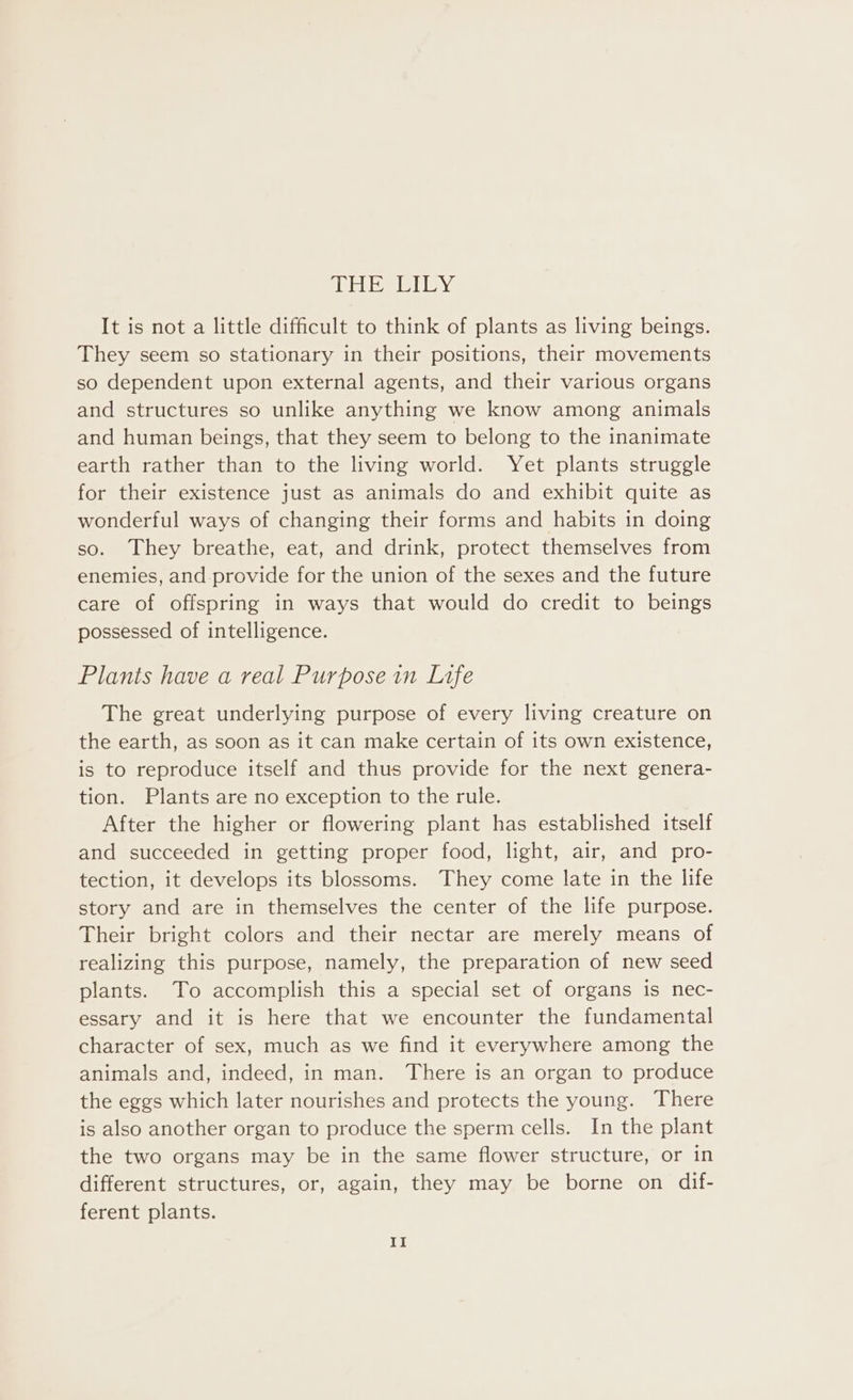 Et etl ey It is not a little difficult to think of plants as living beings. They seem so stationary in their positions, their movements so dependent upon external agents, and their various organs and structures so unlike anything we know among animals and human beings, that they seem to belong to the inanimate earth rather than to the living world. Yet plants struggle for their existence just as animals do and exhibit quite as wonderful ways of changing their forms and habits in doing so. They breathe, eat, and drink, protect themselves from enemies, and provide for the union of the sexes and the future care of offspring in ways that would do credit to beings possessed of intelligence. Plants have a real Purpose in Lafe The great underlying purpose of every living creature on the earth, as soon as it can make certain of its own existence, is to reproduce itself and thus provide for the next genera- tion. Plants are no exception to the rule. After the higher or flowering plant has established itself and succeeded in getting proper food, light, air, and pro- tection, it develops its blossoms. They come late in the life story and are in themselves the center of the life purpose. Their bright colors and their nectar are merely means of realizing this purpose, namely, the preparation of new seed plants. To accomplish this a special set of organs is nec- essary and it is here that we encounter the fundamental character of sex, much as we find it everywhere among the animals and, indeed, in man. There is an organ to produce the eggs which later nourishes and protects the young. There is also another organ to produce the sperm cells. In the plant the two organs may be in the same flower structure, or in different structures, or, again, they may be borne on dif- ferent plants.