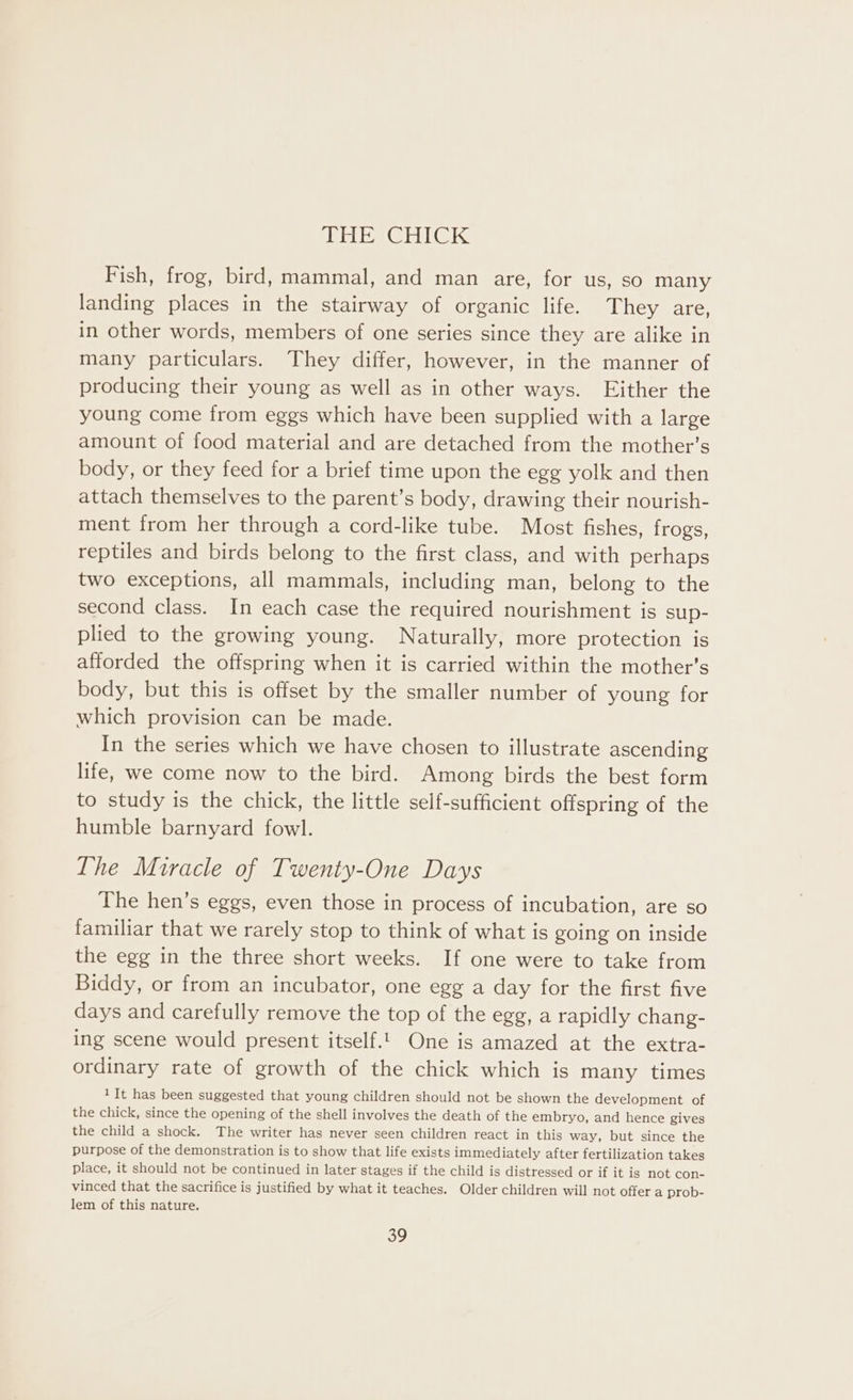 ir GI Gls Fish, frog, bird, mammal, and man are, for us, so many landing places in the stairway of organic life. They are, in other words, members of one series since they are alike in many particulars. They differ, however, in the manner of producing their young as well as in other ways. Either the young come from eggs which have been supplied with a large amount of food material and are detached from the mother’s body, or they feed for a brief time upon the egg yolk and then attach themselves to the parent’s body, drawing their nourish- ment from her through a cord-like tube. Most fishes, frogs, reptiles and birds belong to the first class, and with perhaps two exceptions, all mammals, including man, belong to the second class. In each case the required nourishment is sup- plied to the growing young. Naturally, more protection is afforded the offspring when it is carried within the mother’s body, but this is offset by the smaller number of young for which provision can be made. In the series which we have chosen to illustrate ascending life, we come now to the bird. Among birds the best form to study is the chick, the little self-sufficient offspring of the humble barnyard fowl. The Miracle of Twenty-One Days The hen’s eggs, even those in process of incubation, are so familiar that we rarely stop to think of what is going on inside the egg in the three short weeks. If one were to take from Biddy, or from an incubator, one egg a day for the first five days and carefully remove the top of the egg, a rapidly chang- ing scene would present itself.1. One is amazed at the extra- ordinary rate of growth of the chick which is many times 1It has been suggested that young children should not be shown the development of the chick, since the opening of the shell involves the death of the embryo, and hence gives the child a shock. The writer has never seen children react in this way, but since the purpose of the demonstration is to show that life exists immediately after fertilization takes place, it should not be continued in later stages if the child is distressed or if it is not con- vinced that the sacrifice is justified by what it teaches. Older children will not offer a prob- lem of this nature.
