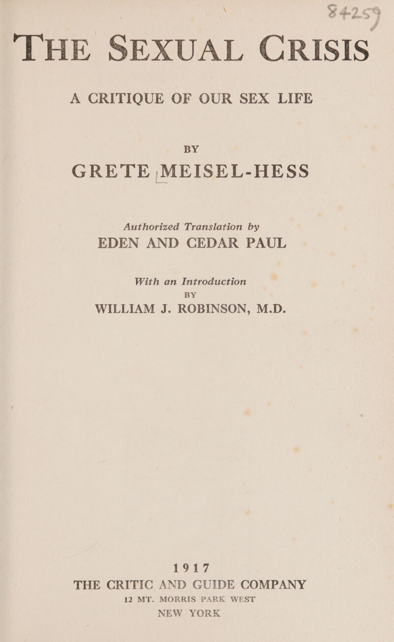 Lr ee ee THE SEXUAL CRISIS A CRITIQUE OF OUR SEX LIFE x BY GRETE ,MEISEL-HESS Authorized Translation by EDEN AND CEDAR PAUL With an Introduction BY WILLIAM J. ROBINSON, M.D. 1917 THE CRITIC AND GUIDE COMPANY 12 MT. MORRIS PARK WEST NEW YORK