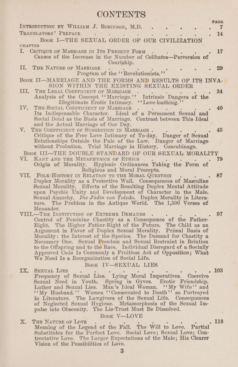 CONTENTS PAGE INTRODUCTION BY WILLIAM J. Ropinson, M.D. ‘ eae - ae of TRANSLATORS’ PREFACE : . 14 Book I—THE SEXUAL ORDER OF OUR OLVILIZATION CHAPTER I. CRITIQUE OF MARRIAGE IN ITS PRESENT FoRM . aes Causes of the Increase in the Number of Celibates—Perversion of Courtship. II. Tue NATURE OF MARRIAGE . s : . 29 Program of the ‘ ‘Revolutionists.’’ Book II—MARRIAGE AND THE FORMS AND RESULTS OF ITS INVA- SION WITHIN THE EXISTING SEXUAL ORDER III, THe Lecau CoEFFICIENT OF MARRIAGE . : 5 ‘ : o Of Analysis of the Concept ‘‘Marriage.’’? Intrinsic Dangers of the Illegitimate Erotic Intimacy. ‘‘ Love-loathing.’’ IV. THE SOcIAL CoEFFICIENT OF MARRIAGE . 40 Its Indispensable Character. Ideal of a Permanent Sexual and. Social Bond as the Basis of Marriage. Contrast between This Ideal and the Actual Marriage of Our Day. V. THE COEFFICIENT OF SUGGESTION IN MARRIAGE . 45 Critique of the Free Love Intimacy of To-day. Danger of Sexual Relationships Outside the Pale of the Law. Danger of Marriage without Probation. Trial Marriage in History. Concubinage. Book III—THE DOUBLE STANDARD OF OUR SEXUAL MORALITY VI. KANT AND THE METAPHYSICS orf ETHICS i 79 Origin of Morality. Hygienic Ordinances Taking the Form of Religious and Moral Precepts. VII. Foixk-History In RELATION TO THE MoraL QUESTION . . Or Duplex Morality as a Protective Wall. Consequences of Masculine Sexual Morality. Effects of the Resulting Duplex Mental Attitude upon Psychic Unity and Development of Character in the Male. Sexual Anarchy. Die Judin von Toledo. Duplex Morality in Litera- ture. The Problem in the Antique World. The 1,300 Verses of Menander. VIII.—Tue INSTITUTION oF EXTREME DEMANDS . ee Control of Feminine Chastity as a Consequence “of the Father- Right. The Higher Father-Right of the Future. The Child as an Argument in Favor of Duplex Sexual Morality. Primal Basis of Morality: the Interest of the Species. The Demand for Chastity a Necessary One. Sexual Freedom and Sexual Restraint in Relation to the Offspring and to the Race. Individual Disregard of a Socially Approved Code Is Commonly a Fruitless Act of Opposition; What We Need Is a Reorganization of Social Life. Book IV—SEXUAL LIES IX. SeExvuau LIgs , : : = : $ , - 103 Frequency of Sexual Lies. Lying Moral Imperatives. Coercive Sexual Need in Youth. Spring in Gyves. Erotic Friendship. Luther and Sexual Lies. Man’s Ideal Woman. ‘‘My Wife’’ and ‘‘My Husband.’’ Women ‘‘Consecrated to Death’’ as Portrayed in Literature. The Lawgivers of the Sexual Life. Consequences of Neglected Sexual Hygiene. Metamorphosis of the Sexual Im- pulse into Obscenity. The Lie-Trust Must Be Dissolved. Book V—LOVE X. THE Nature oF LOVE . ‘ 3 4 5 . 118 Meaning of the Legend of the Fall. The Will to Love. Partial Substitutes for the Perfect Love. Social Love; Sexual Love; Con- trectative Love. The Larger Expectations of the Male; His Clearer Vision of the Possibilities of Love.