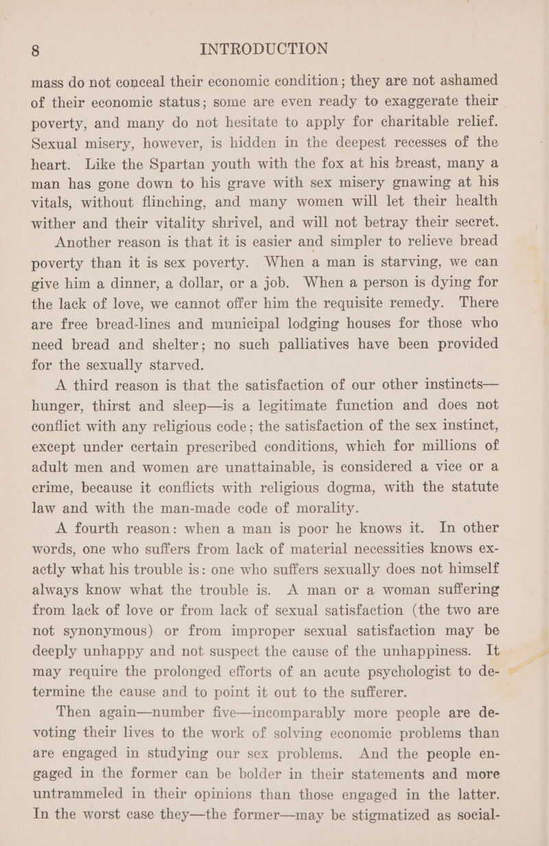 mass do not conceal their economic condition; they are not ashamed of their economic status; some are even ready to exaggerate their poverty, and many do not hesitate to apply for charitable relief. Sexual misery, however, is hidden in the deepest recesses of the heart. Like the Spartan youth with the fox at his breast, many a man has gone down to his grave with sex misery gnawing at his vitals, without flinching, and many women will let their health wither and their vitality shrivel, and will not betray their secret. Another reason is that it is easier and simpler to relieve bread poverty than it is sex poverty. When a man is starving, we can give him a dinner, a dollar, or a job. When a person is dying for the lack of love, we cannot offer him the requisite remedy. There are free bread-lines and municipal lodging houses for those who need bread and shelter; no such palliatives have been provided for the sexually starved. A third reason is that the satisfaction of our other instincts— hunger, thirst and sleep—is a legitimate function and does not conflict with any religious code; the satisfaction of the sex instinct, except under certain prescribed conditions, which for millions of adult men and women are unattainable, is considered a vice or a crime, because it conflicts with religious dogma, with the statute law and with the man-made code of morality. A fourth reason: when a man is poor he knows it. In other words, one who suffers from lack of material necessities knows ex- actly what his trouble is: one who suffers sexually does not himself always know what the trouble is. A man or a woman suffering from lack of love or from lack of sexual satisfaction (the two are not synonymous) or from improper sexual satisfaction may be deeply unhappy and not suspect the cause of the unhappiness. It may require the prolonged efforts of an acute psychologist to de- termine the cause and to point it out to the sufferer. Then again—number five—incomparably more people are de- voting their lives to the work of solving economic problems than are engaged in studying our sex problems. And the people en- gaged in the former can be bolder in their statements and more untrammeled in their opinions than those engaged in the latter. In the worst case they—the former—may be stigmatized as social-