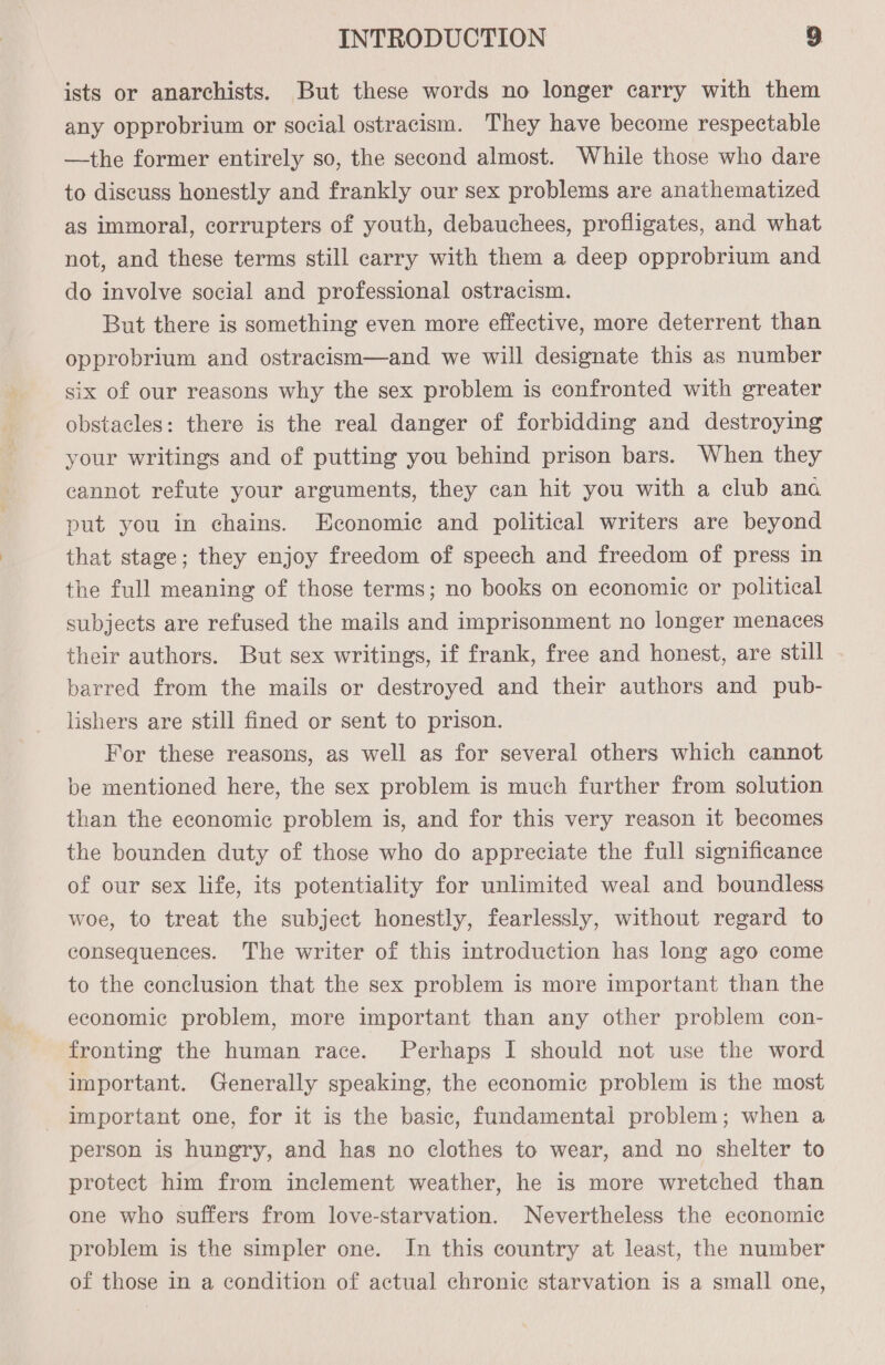 ists or anarchists. But these words no longer carry with them any opprobrium or social ostracism. They have become respectable —the former entirely so, the second almost. While those who dare to discuss honestly and frankly our sex problems are anathematized as immoral, corrupters of youth, debauchees, profligates, and what not, and these terms still carry with them a deep opprobrium and do involve social and professional ostracism. But there is something even more effective, more deterrent than opprobrium and ostracism—and we will designate this as number six of our reasons why the sex problem is confronted with greater obstacles: there is the real danger of forbidding and destroying your writings and of putting you behind prison bars. When they cannot refute your arguments, they can hit you with a club ana put you in chains. Economic and political writers are beyond that stage; they enjoy freedom of speech and freedom of press in the full meaning of those terms; no books on economic or political subjects are refused the mails and imprisonment no longer menaces their authors. But sex writings, if frank, free and honest, are still barred from the mails or destroyed and their authors and pub- lishers are still fined or sent to prison. For these reasons, as well as for several others which cannot be mentioned here, the sex problem is much further from solution than the economic problem is, and for this very reason it becomes the bounden duty of those who do appreciate the full significance of our sex life, its potentiality for unlimited weal and boundless woe, to treat the subject honestly, fearlessly, without regard to consequences. The writer of this introduction has long ago come to the conclusion that the sex problem is more important than the economic problem, more important than any other problem con- fronting the human race. Perhaps I should not use the word important. Generally speaking, the economic problem is the most important one, for it is the basic, fundamental problem; when a person is hungry, and has no clothes to wear, and no shelter to protect him from inclement weather, he is more wretched than one who suffers from love-starvation. Nevertheless the economic problem is the simpler one. In this country at least, the number of those in a condition of actual chronic starvation is a small one,