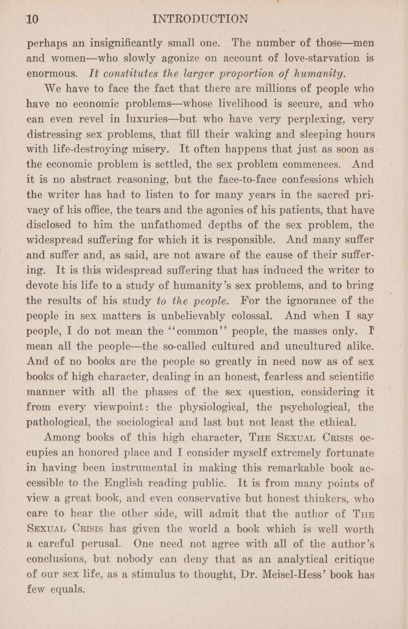 perhaps an insignificantly small one. The number of those—men and women—who slowly agonize on account of love-starvation is enormous. Jt constitutes the larger proportion of humanity. We have to face the fact that there are millions of people who have no economic problems—whose livelihood is secure, and who ean even revel in luxuries—but who have very perplexing, very distressing sex problems, that fill their waking and sleeping hours with life-destroying misery. It often happens that just as soon as the economic problem is settled, the sex problem commences. And it is no abstract reasoning, but the face-to-face confessions which the writer has had to listen to for many years in the sacred pri- vacy of his office, the tears and the agonies of his patients, that have disclosed to him the unfathomed depths of the sex problem, the widespread suffering for which it is responsible. And many suffer and suffer and, as said, are not aware of the cause of their suffer- ing. It is this widespread suffering that has induced the writer to devote his life to a study of humanity’s sex problems, and to bring the results of his study to the people. For the ignorance of the people in sex matters is unbelievably colossal. And when I say people, I do not mean the ‘‘common’’ people, the masses only. I mean all the people—the so-called cultured and uncultured alike. And of no books are the people so greatly in need now as of sex books of high character, dealing in an honest, fearless and scientific manner with all the phases of the sex question, considering it from every viewpoint: the physiological, the psychological, the pathological, the sociological and last but not least the ethical. Among books of this high character, THe Sexuau CRISIS oc- cupies an honored place and I consider myself extremely fortunate in having been instrumental in making this remarkable book ac- eessible to the English reading public. It is from many points of view a great book, and even conservative but honest thinkers, who care to hear the other side, will admit that the author of Tue SEXUAL Orisis has given the world a book which is well worth a careful perusal. One need not agree with all of the author’s conclusions, but nobody can deny that as an analytical critique of our sex life, as a stimulus to thought, Dr. Meisel-Hess’ book has few equals. ;