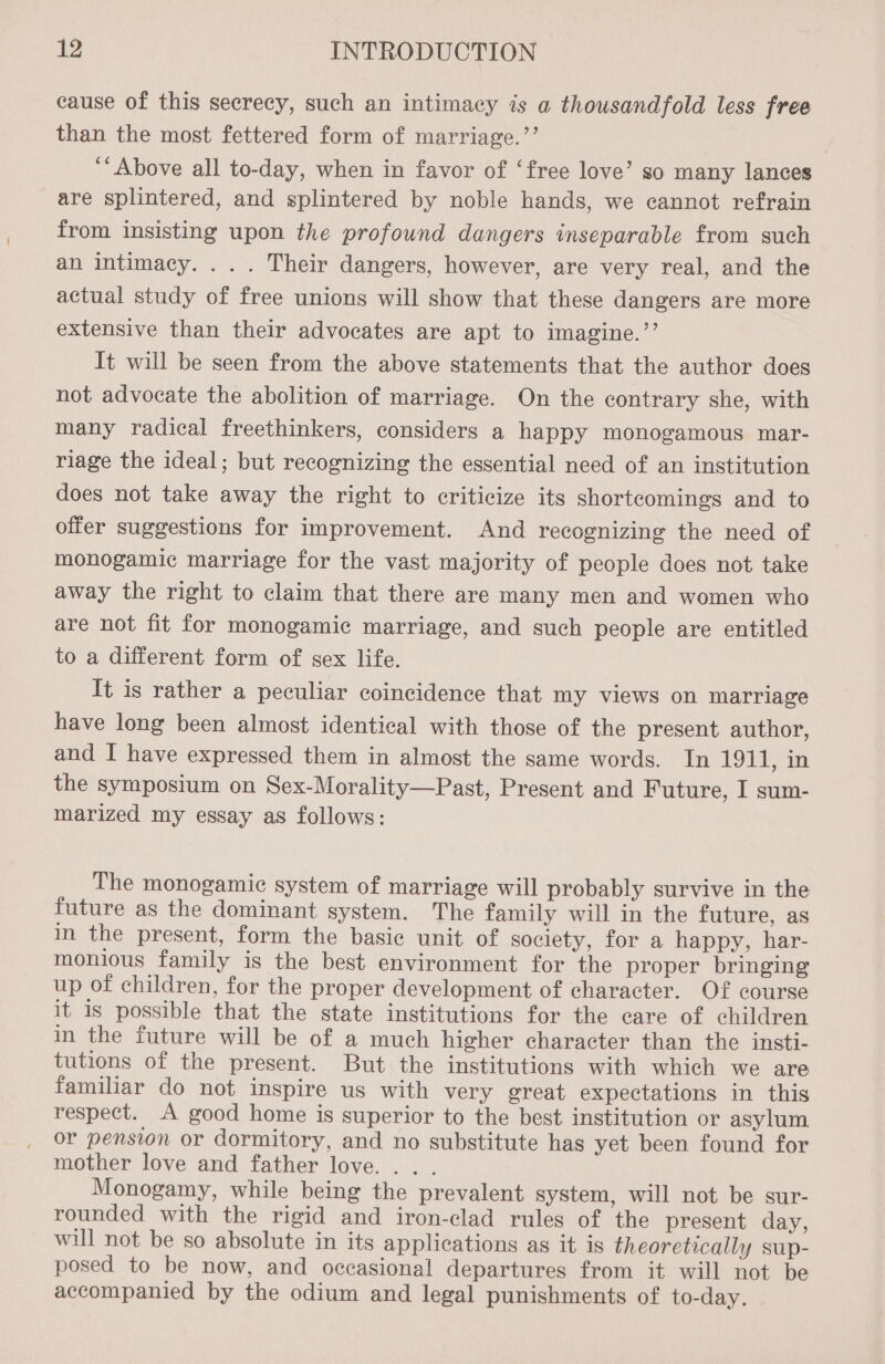 cause of this secrecy, such an intimacy is a thousandfold less free than the most fettered form of marriage.’’ ‘Above all to-day, when in favor of ‘free love’ so many lances are splintered, and splintered by noble hands, we cannot refrain from insisting upon the profound dangers inseparable from such an intimacy. . . . Their dangers, however, are very real, and the actual study of free unions will show that these dangers are more extensive than their advocates are apt to imagine.’’ It will be seen from the above statements that the author does not advocate the abolition of marriage. On the contrary she, with many radical freethinkers, considers a happy monogamous mar- riage the ideal; but recognizing the essential need of an institution does not take away the right to criticize its shortcomings and to offer suggestions for improvement. And recognizing the need of monogamic marriage for the vast majority of people does not take away the right to claim that there are many men and women who are not fit for monogamic marriage, and such people are entitled to a different form of sex life. It is rather a peculiar coincidence that my views on marriage have long been almost identical with those of the present author, and I have expressed them in almost the same words. In 1911, in the symposium on Sex-Morality—Past, Present and Future, I sum- marized my essay as follows: The monogamie system of marriage will probably survive in the future as the dominant system. The family will in the future, as in the present, form the basic unit of society, for a happy, har- monious family is the best environment for the proper bringing up of children, for the proper development of character. Of course it is possible that the state institutions for the care of children in the future will be of a much higher character than the insti- tutions of the present. But the institutions with which we are familiar do not inspire us with very great expectations in this respect. A good home is superior to the best institution or asylum or pension or dormitory, and no substitute has yet been found for mother love and father love. . . Monogamy, while being the prevalent system, will not be sur- rounded with the rigid and iron-clad rules of the present day, will not be so absolute in its applications as it is theoretically sup- posed to be now, and occasional departures from it will not be accompanied by the odium and legal punishments of to-day.