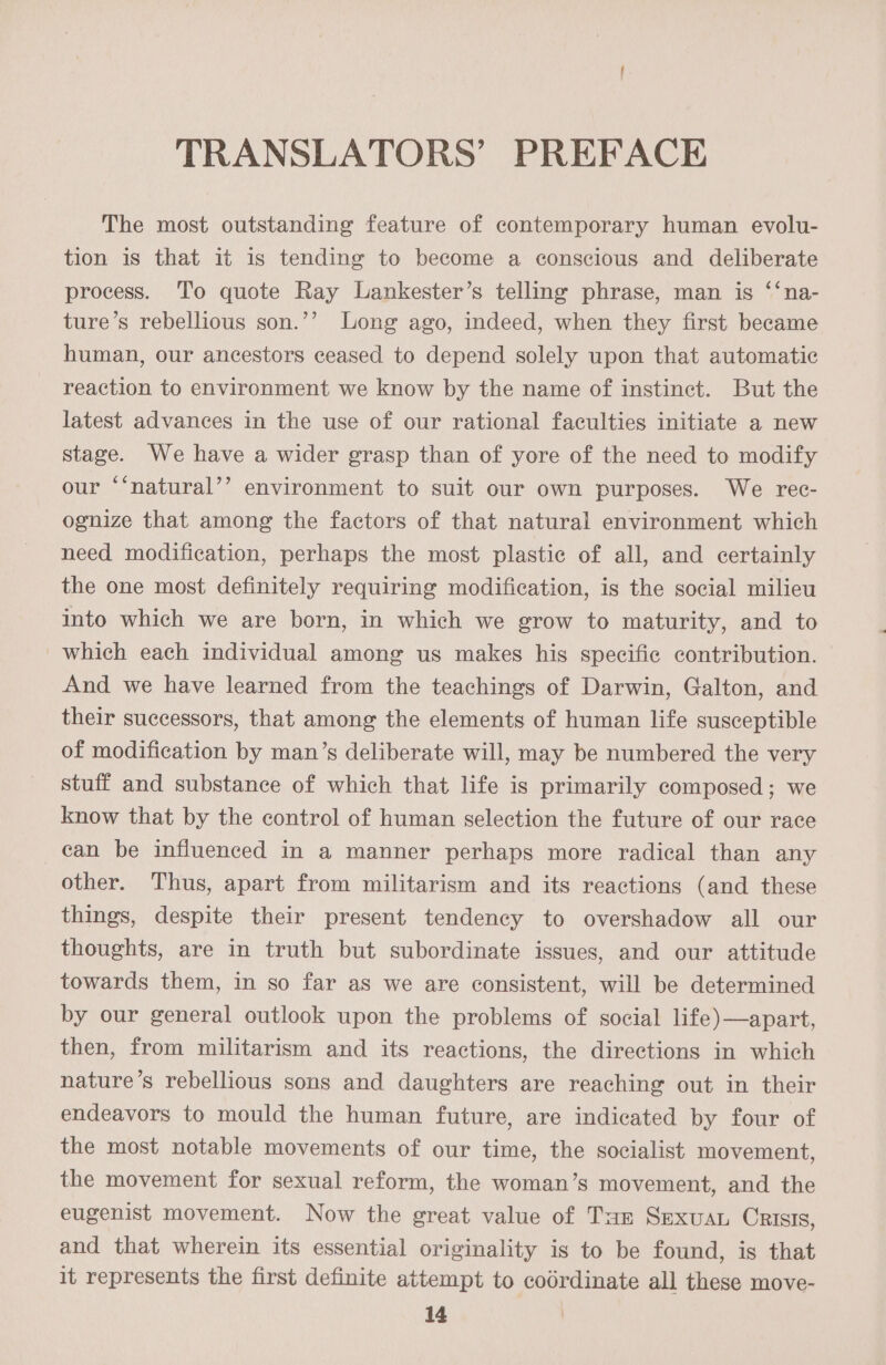 TRANSLATORS’ PREFACE The most outstanding feature of contemporary human evolu- tion is that it is tending to become a conscious and deliberate process. To quote Ray Lankester’s telling phrase, man is ‘‘na- ture’s rebellious son.’’ Long ago, indeed, when they first became human, our ancestors ceased to depend solely upon that automatic reaction to environment we know by the name of instinct. But the latest advances in the use of our rational faculties initiate a new stage. We have a wider grasp than of yore of the need to modify our “‘natural’’ environment to suit our own purposes. We rec- ognize that among the factors of that natural environment which need modification, perhaps the most plastic of all, and certainly the one most definitely requiring modification, is the social milieu into which we are born, in which we grow to maturity, and to which each individual among us makes his specific contribution. And we have learned from the teachings of Darwin, Galton, and their successors, that among the elements of human life susceptible of modification by man’s deliberate will, may be numbered the very stuff and substance of which that life is primarily composed; we know that by the control of human selection the future of our race can be influenced in a manner perhaps more radical than any other. Thus, apart from militarism and its reactions (and these things, despite their present tendency to overshadow all our thoughts, are in truth but subordinate issues, and our attitude towards them, in so far as we are consistent, will be determined by our general outlook upon the problems of social life)—apart, then, from militarism and its reactions, the directions in which nature’s rebellious sons and daughters are reaching out in their endeavors to mould the human future, are indicated by four of the most notable movements of our time, the socialist movement, the movement for sexual reform, the woman’s movement, and the eugenist movement. Now the great value of Taz Smxuat Crisis, and that wherein its essential originality is to be found, is that it represents the first definite attempt to codrdinate all these move-