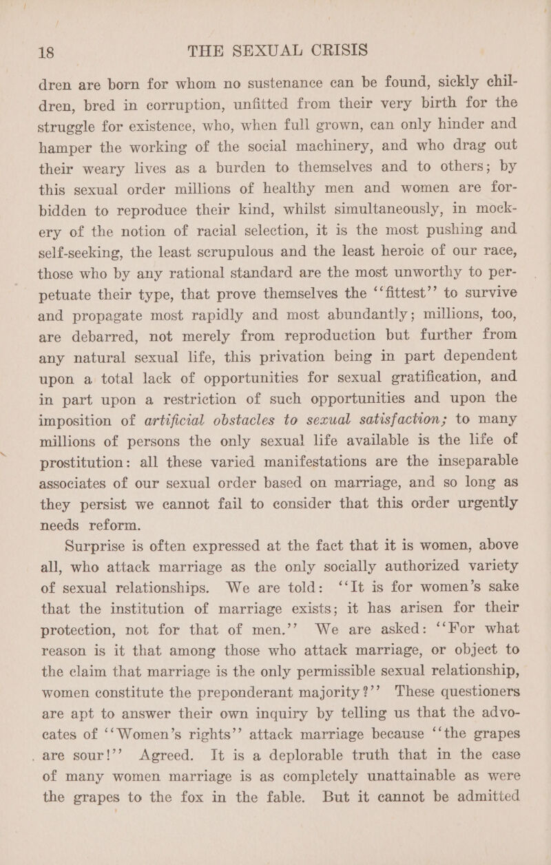 dren are born for whom no sustenance can be found, sickly chil- dren, bred in corruption, unfitted from their very birth for the struggle for existence, who, when full grown, can only hinder and hamper the working of the social machinery, and who drag out their weary lives as a burden to themselves and to others; by this sexual order millions of healthy men and women are for- bidden to reproduce their kind, whilst simultaneously, in mock- ery of the notion of racial selection, it is the most pushing and self-seeking, the least scrupulous and the least heroic of our race, those who by any rational standard are the most unworthy to per- petuate their type, that prove themselves the ‘‘fittest’’ to survive and propagate most rapidly and most abundantly; millions, too, are debarred, not merely from reproduction but further from any natural sexual life, this privation being in part dependent upon a total lack of opportunities for sexual gratification, and in part upon a restriction of such opportunities and upon the imposition of artificial obstacles to sexual satisfaction; to many millions of persons the only sexual life available is the life of prostitution: all these varied manifestations are the inseparable associates of our sexual order based on marriage, and so long as they persist we cannot fail to consider that this order urgently needs reform. Surprise is often expressed at the fact that it is women, above all, who attack marriage as the only socially authorized variety of sexual relationships. We are told: ‘‘It is for women’s sake that the institution of marriage exists; it has arisen for their protection, not for that of men.’’ We are asked: “‘For what reason is it that among those who attack marriage, or object to the claim that marriage is the only permissible sexual relationship, women constitute the preponderant majority?’’ These questioners are apt to answer their own inquiry by telling us that the advo- cates of ‘‘Women’s rights’’ attack marriage because ‘‘the grapes _are sour!’’ Agreed. It is a deplorable truth that in the case of many women marriage is as completely unattainable as were the grapes to the fox in the fable. But it cannot be admitted
