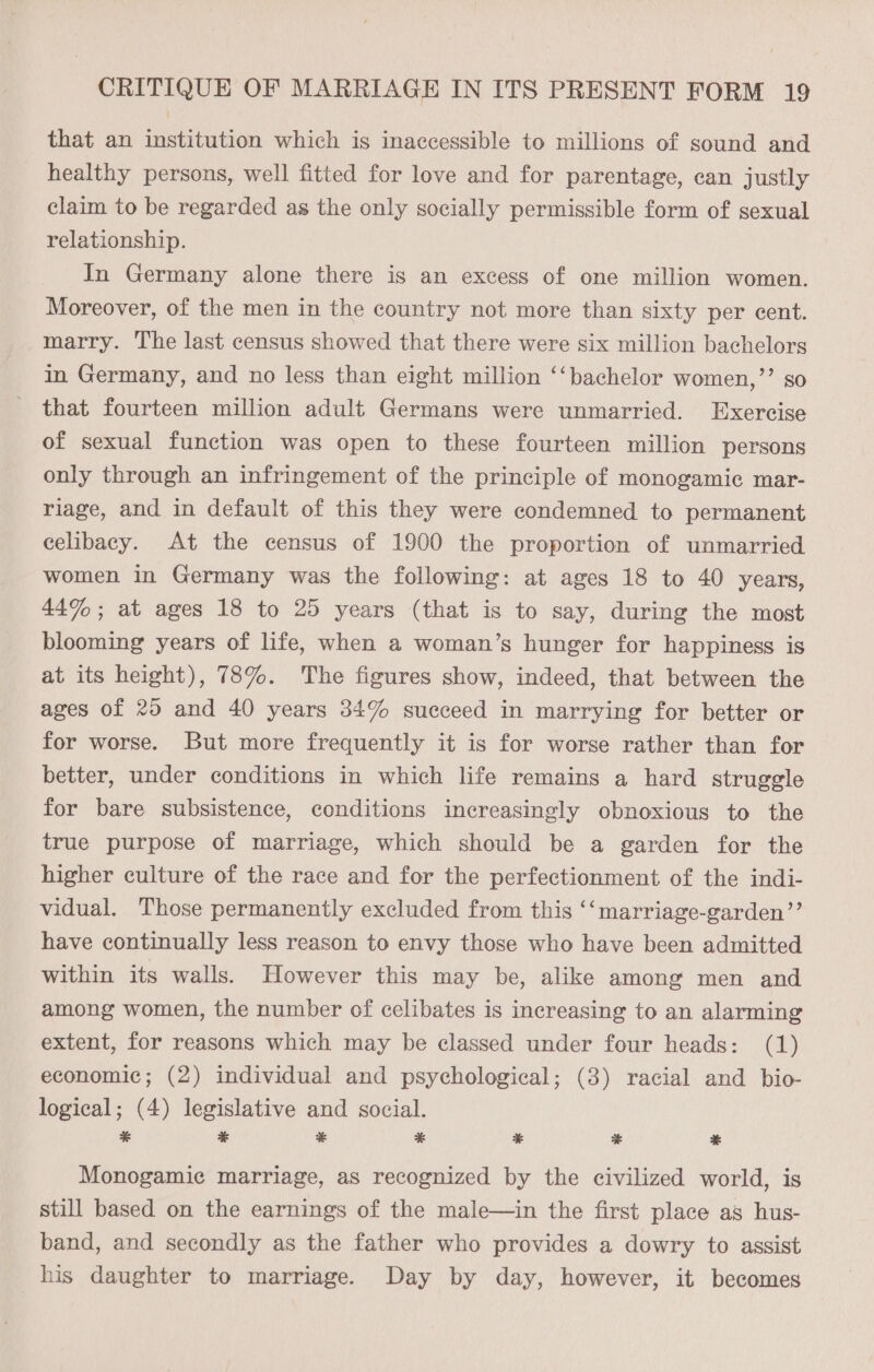 that an institution which is inaccessible to millions of sound and healthy persons, well fitted for love and for parentage, can justly claim to be regarded as the only socially permissible form of sexual relationship. In Germany alone there is an excess of one million women. Moreover, of the men in the country not more than sixty per cent. marry. The last census showed that there were six million bachelors in Germany, and no less than eight million ‘‘bachelor women,”’ so that fourteen million adult Germans were unmarried. Exercise of sexual function was open to these fourteen million persons only through an infringement of the principle of monogamic mar- riage, and in default of this they were condemned to permanent celibacy. At the census of 1900 the proportion of unmarried women in Germany was the following: at ages 18 to 40 years, 44%; at ages 18 to 25 years (that is to say, during the most blooming years of life, when a woman’s hunger for happiness is at its height), 78%. The figures show, indeed, that between the ages of 20 and 40 years 34% succeed in marrying for better or for worse. But more frequently it is for worse rather than for better, under conditions in which life remains a hard struggle for bare subsistence, conditions increasingly obnoxious to the true purpose of marriage, which should be a garden for the higher culture of the race and for the perfectionment of the indi- vidual. Those permanently excluded from this ‘‘marriage-garden’”’ have continually less reason to envy those who have been admitted within its walls. However this may be, alike among men and among women, the number of celibates is increasing to an alarming extent, for reasons which may be classed under four heads: (1) economic; (2) individual and psychological; (3) racial and bio- logical; (4) legislative and social. * * 3 * % * ae Monogamiec marriage, as recognized by the civilized world, is still based on the earnings of the male—in the first place as hus- band, and secondly as the father who provides a dowry to assist his daughter to marriage. Day by day, however, it becomes