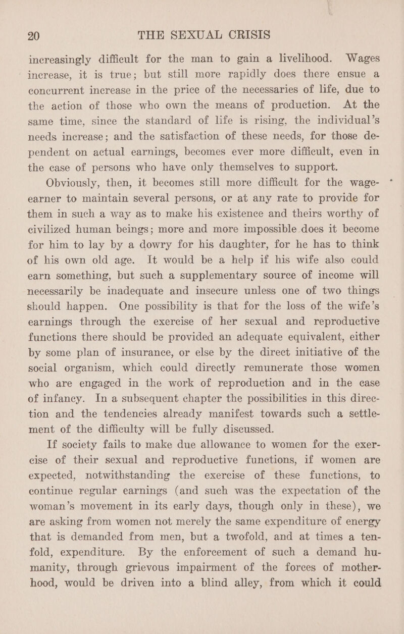 increasingly difficult for the man to gain a livelihood. Wages increase, it is true; but still more rapidly does there ensue a concurrent increase in the price of the necessaries of life, due to the action of those who own the means of production. At the same time, since the standard of life is rising, the individual’s needs increase; and the satisfaction of these needs, for those de- pendent on actual earnings, becomes ever more difficult, even in the case of persons who have only themselves to support. Obviously, then, it becomes still more difficult for the wage- earner to maintain several persons, or at any rate to provide for them in such a way as to make his existence and theirs worthy of civilized human beings; more and more impossible does it become for him to lay by a dowry for his daughter, for he has to think of his own old age. It would be a help if his wife also could earn something, but such a supplementary source of income will necessarily be inadequate and insecure unless one of two things should happen. One possibility is that for the loss of the wife’s earnings through the exercise of her sexual and reproductive functions there should be provided an adequate equivalent, either by some plan of insurance, or else by the direct initiative of the social organism, which could directly remunerate those women who are engaged in the work of reproduction and in the case of infancy. In a subsequent chapter the possibilities in this direc- tion and the tendencies already manifest towards such a settle- ment of the difficulty will be fully discussed. If society fails to make due allowance to women for the exer- cise of their sexual and reproductive functions, if women are expected, notwithstanding the exercise of these functions, to continue regular earnings (and such was the expectation of the woman’s movement in its early days, though only in these), we are asking from women not merely the same expenditure of energy that is demanded from men, but a twofold, and at times a ten- fold, expenditure. By the enforcement of such a demand hu- manity, through grievous impairment of the forces of mother- hood, would be driven into a blind alley, from which it could