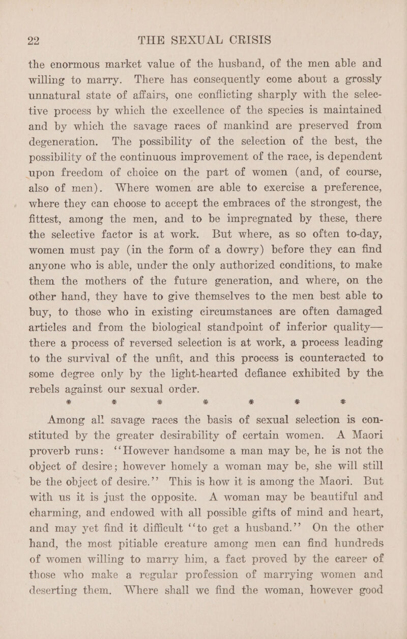 the enormous market value of the husband, of the men able and willing to marry. There has consequently come about a grossly unnatural state of affairs, one conflicting sharply with the selec- tive process by which the excellence of the species is maintained and by which the savage races of mankind are preserved from degeneration. The possibility of the selection of the best, the possibility of the continuous improvement of the race, is dependent upon freedom of choice on the part of women (and, of course, also of men). Where women are able to exercise a preference, where they can choose to accept the embraces of the strongest, the fittest, among the men, and to be impregnated by these, there the selective factor is at work. But where, as so often to-day, women must pay (in the form of a dowry) before they can find anyone who is able, under the only authorized conditions, to make them the mothers of the future generation, and where, on the other hand, they have to give themselves to the men best able to buy, to those who in existing circumstances are often damaged articles and from the biological standpoint of inferior quality— there a process of reversed selection is at work, a process leading to the survival of the unfit, and this process is counteracted to some degree only by the light-hearted defiance exhibited by the rebels against our sexual order. & % %& %* % aE * Among al! savage races the basis of sexual selection is con- stituted by the greater desirability of certain women. A Maori proverb runs: ‘‘However handsome a man may be, he is not the object of desire; however homely a woman may be, she will still be the object of desire.’’ This is how it is among the Maori. But with us it is just the opposite. A woman may be beautiful and charming, and endowed with all possible gifts of mind and heart, and may yet find it difficult ‘‘to get a husband.’’ On the other hand, the most pitiable creature among men can find hundreds of women willing to marry him, a fact proved by the career of those who make a regular profession of marrying women and deserting them. Where shall we find the woman, however good