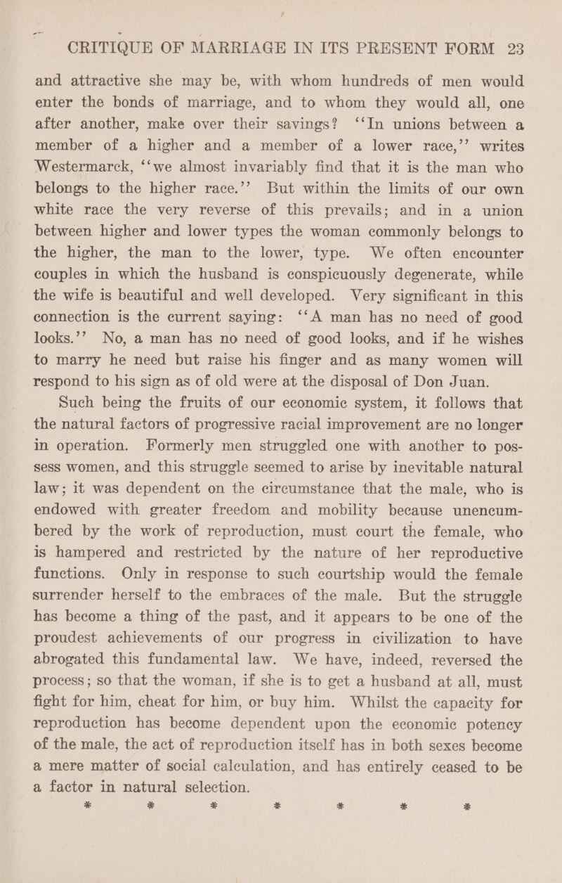 ns and attractive she may be, with whom hundreds of men would enter the bonds of marriage, and to whom they would all, one after another, make over their savings? ‘‘In unions between a member of a higher and a member of a lower race,’’ writes Westermarck, ‘‘we almost invariably find that it is the man who belongs to the higher race.’’ But within the limits of our own white race the very reverse of this prevails; and in a union between higher and lower types the woman commonly belongs to the higher, the man to the lower, type. We often encounter couples in which the husband is conspicuously degenerate, while the wife is beautiful and well developed. Very significant in this connection is the current saying: ‘‘A man has no need of good looks.’? No, a man has no need of good looks, and if he wishes to marry he need but raise his finger and as many women will respond to his sign as of old were at the disposal of Don Juan. Such being the fruits of our economic system, it follows that the natural factors of progressive racial improvement are no longer In operation. Formerly men struggled one with another to pos- sess women, and this struggle seemed to arise by inevitable natural law; it was dependent on the circumstance that the male, who is endowed with greater freedom and mobility because unencum- bered by the work of reproduction, must court the female, who is hampered and restricted by the nature of her reproductive functions. Only in response to such courtship would the female surrender herself to the embraces of the male. But the struggle has become a thing of the past, and it appears to be one of the proudest achievements of our progress in civilization to have abrogated this fundamental law. We have, indeed, reversed the process ; so that the woman, if she is to get a husband at all, must fight for him, cheat for him, or buy him. Whilst the capacity for reproduction has become dependent upon the economic potency of the male, the act of reproduction itself has in both sexes become a mere matter of social calculation, and has entirely ceased to be a factor in natural selection. * % * * *&amp; * *%