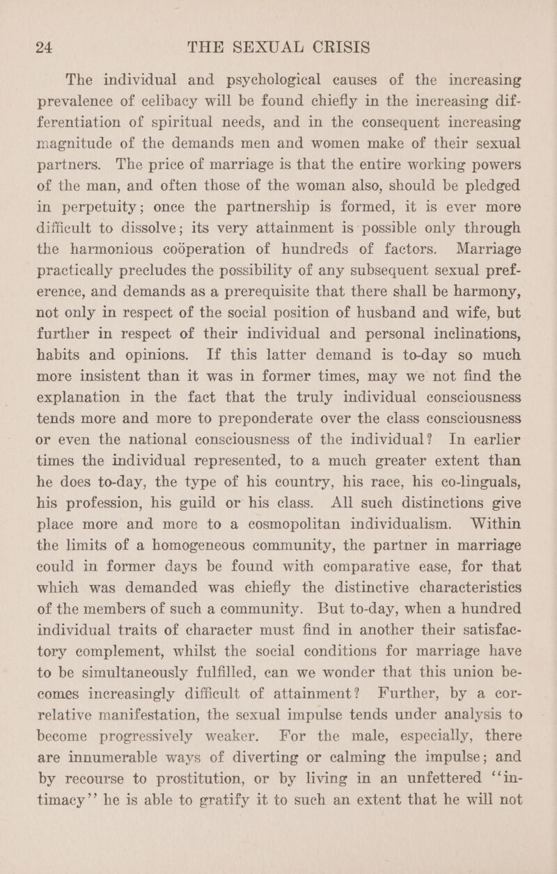 The individual and psychological causes of the increasing prevalence of celibacy will be found chiefly in the increasing dif- ferentiation of spiritual needs, and in the consequent increasing magnitude of the demands men and women make of their sexual partners. The price of marriage is that the entire working powers of the man, and often those of the woman also, should be pledged in perpetuity; once the partnership is formed, it is ever more difficult to dissolve; its very attainment is possible only through the harmonious cooperation of hundreds of factors. Marriage practically precludes the possibility of any subsequent sexual pref- erence, and demands as a prerequisite that there shall be harmony, not only in respect of the social position of husband and wife, but further in respect of their individual and personal inclinations, habits and opinions. If this latter demand is to-day so much more insistent than it was in former times, may we not find the explanation in the fact that the truly individual consciousness tends more and more to preponderate over the class consciousness or even the national consciousness of the individual? In earlier times the individual represented, to a much greater extent than he does to-day, the type of his country, his race, his co-linguals, his profession, his guild or his class. All such distinctions give place more and more to a cosmopolitan individualism. Within the limits of a homogeneous community, the partner in marriage could in former days be found with comparative ease, for that which was demanded was chiefly the distinctive characteristics of the members of such a community. But to-day, when a hundred individual traits of character must find in another their satisfac- tory complement, whilst the social conditions for marriage have to be simultaneously fulfilled, can we wonder that this union be- comes increasingly difficult of attainment? Further, by a cor- relative manifestation, the sexual impulse tends under analysis to become progressively weaker. For the male, especially, there are innumerable ways of diverting or calming the impulse; and by recourse to prostitution, or by living in an unfettered ‘‘in- timacy’’ he is able to gratify it to such an extent that he will not