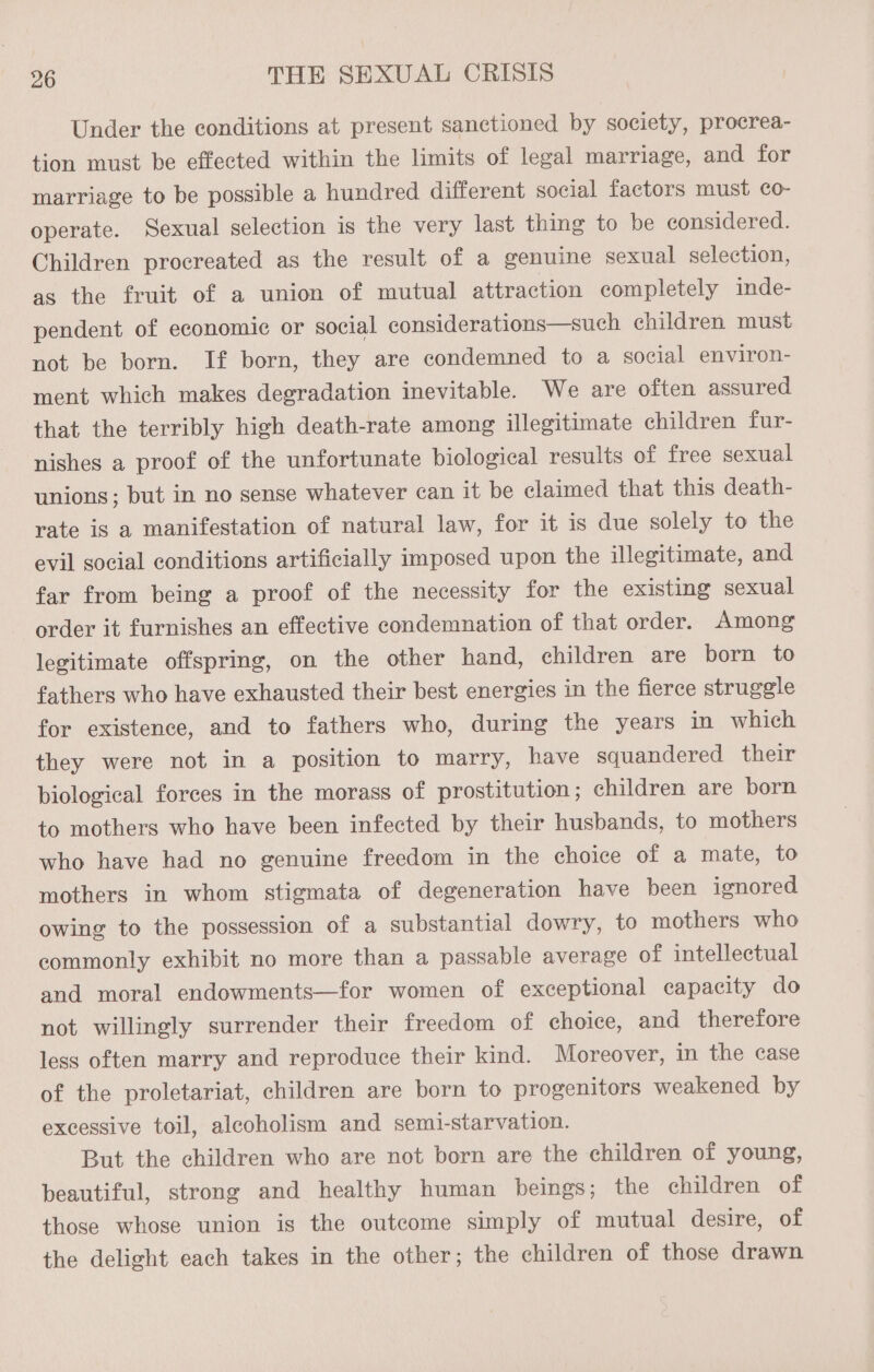 Under the conditions at present sanctioned by society, procrea- tion must be effected within the limits of legal marriage, and for marriage to be possible a hundred different social factors must co- operate. Sexual selection is the very last thing to be considered. Children procreated as the result of a genuine sexual selection, as the fruit of a union of mutual attraction completely inde- pendent of economie or social considerations—such children must not be born. If born, they are condemned to a social environ- ment which makes degradation inevitable. We are often assured that the terribly high death-rate among illegitimate children fur- nishes a proof of the unfortunate biological results of free sexual unions; but in no sense whatever can it be claimed that this death- rate is a manifestation of natural law, for it is due solely to the evil social conditions artificially imposed upon the illegitimate, and far from being a proof of the necessity for the existing sexual order it furnishes an effective condemnation of that order. Among legitimate offspring, on the other hand, children are born to fathers who have exhausted their best energies in the fierce struggle for existence, and to fathers who, during the years in which they were not in a position to marry, have squandered their biological forces in the morass of prostitution; children are born to mothers who have been infected by their husbands, to mothers who have had no genuine freedom in the choice of a mate, to mothers in whom stigmata of degeneration have been ignored owing to the possession of a substantial dowry, to mothers who commonly exhibit no more than a passable average of intellectual and moral endowments—for women of exceptional capacity do not willingly surrender their freedom of choice, and therefore less often marry and reproduce their kind. Moreover, in the case of the proletariat, children are born to progenitors weakened by excessive toil, alcoholism and semi-starvation. But the children who are not born are the children of young, beautiful, strong and healthy human beings; the children of those whose union is the outcome simply of mutual desire, of the delight each takes in the other; the children of those drawn