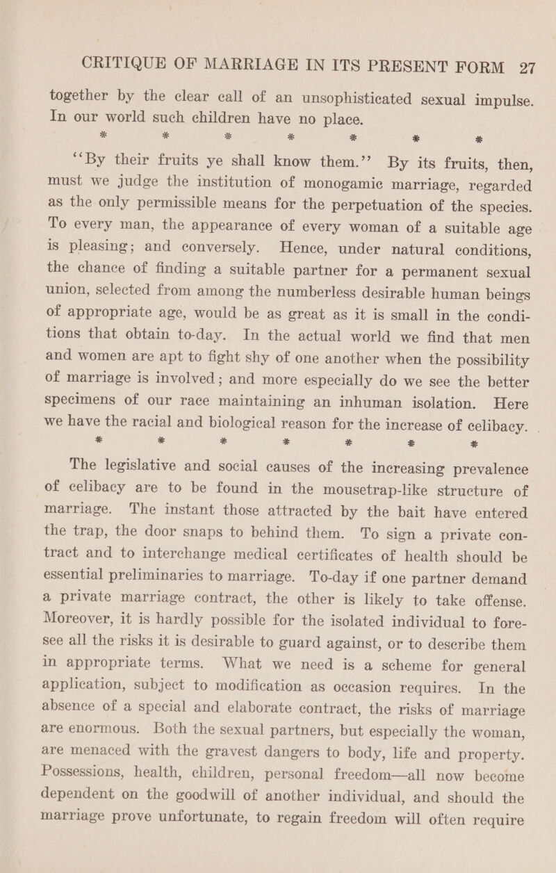 together by the clear call of an unsophisticated sexual impulse. In our world such children have no place. * * * * *% * * ‘By their fruits ye shall know them.’’ By its fruits, then, must we judge the institution of monogamie marriage, regarded as the only permissible means for the perpetuation of the species. To every man, the appearance of every woman of a suitable age | is pleasing; and conversely. Hence, under natural conditions, the chance of finding a suitable partner for a permanent sexual union, selected from among the numberless desirable human beings of appropriate age, would be as great as it is small in the condi- tions that obtain to-day. In the actual world we find that men and women are apt to fight shy of one another when the possibility of marriage is involved; and more especially do we see the better Specimens of our race maintaining an inhuman isolation. Here we have the racial and biological reason for the increase of celibacy. | * #8 * + * # * The legislative and social causes of the increasing prevalence of celibacy are to be found in the mousetrap-like structure of “marriage. The instant those attracted by the bait have entered the trap, the door snaps to behind them. To sign a private con- tract and to interchange medical certificates of health should be essential preliminaries to marriage. To-day if one partner demand a private marriage contract, the other is hkely to take offense. Moreover, it is hardly possible for the isolated individual to fore- see all the risks it is desirable to guard against, or to describe them in appropriate terms. What we need is a scheme for general application, subject to modification as occasion requires. In the absence of a special and elaborate contract, the risks of marriage are enormous. Both the sexual partners, but especially the woman, are menaced with the gravest dangers to body, life and property. Possessions, health, children, personal freedom—all now become dependent on the goodwill of another individual, and should the marriage prove unfortunate, to regain freedom will often require