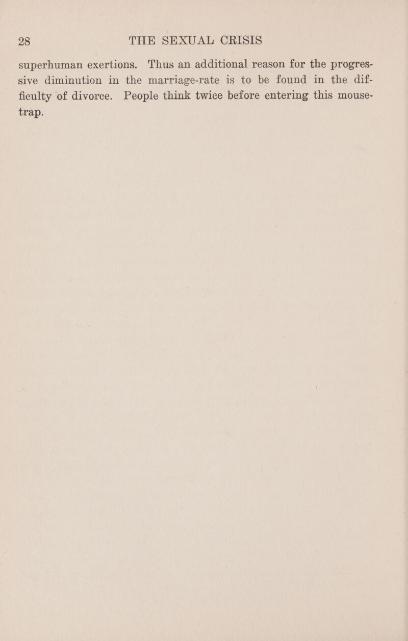 superhuman exertions. Thus an additional reason for the progres- sive diminution in the marriage-rate is to be found in the dif- ficulty of divorce. People think twice before entering this mouse- trap.