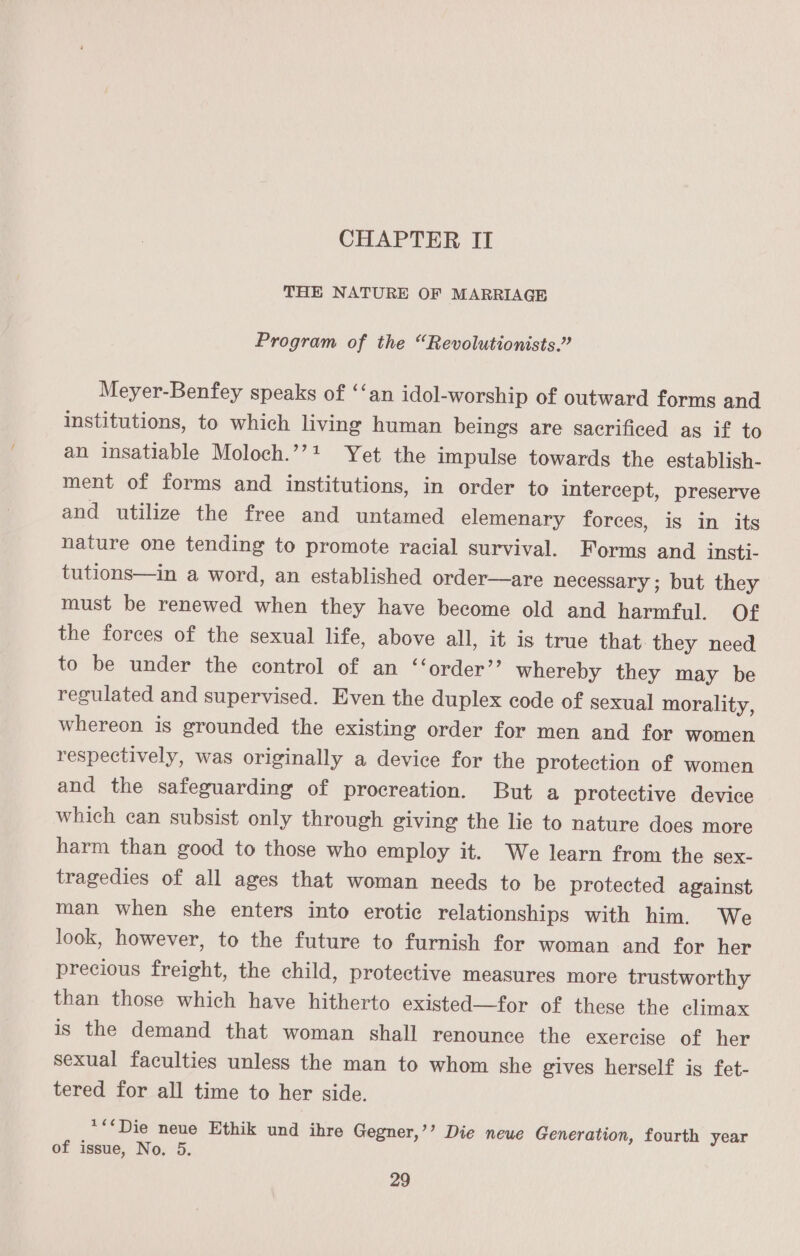 CHAPTER II THE NATURE OF MARRIAGE Program of the “Revolutionists.” Meyer-Benfey speaks of ‘‘an idol-worship of outward forms and institutions, to which living human beings are sacrificed as if to an insatiable Moloch.’’?+ Yet the impulse towards the establish- ment of forms and institutions, in order to intercept, preserve and utilize the free and untamed elemenary forces, is in its nature one tending to promote racial survival. Forms and insti- tutions—in a word, an established order—are necessary ; but they must be renewed when they have become old and harmful. Of the forces of the sexual life, above all, it is true that. they need to be under the control of an ‘‘order’’ whereby they may be regulated and supervised. Even the duplex code of sexual morality, whereon is grounded the existing order for men and for women respectively, was originally a device for the protection of women and the safeguarding of procreation. But a protective device which can subsist only through giving the lie to nature does more harm than good to those who employ it. We learn from the sex- tragedies of all ages that woman needs to be protected against man when she enters into erotic relationships with him. We look, however, to the future to furnish for woman and for her precious freight, the child, protective measures more trustworthy than those which have hitherto existed—for of these the climax is the demand that woman shall renounce the exercise of her sexual faculties unless the man to whom she gives herself is fet- tered for all time to her side. **&lt;Die neue Ethik und ihre Gegner,’’ Die neue Generation, fourth year of issue, No. 5.