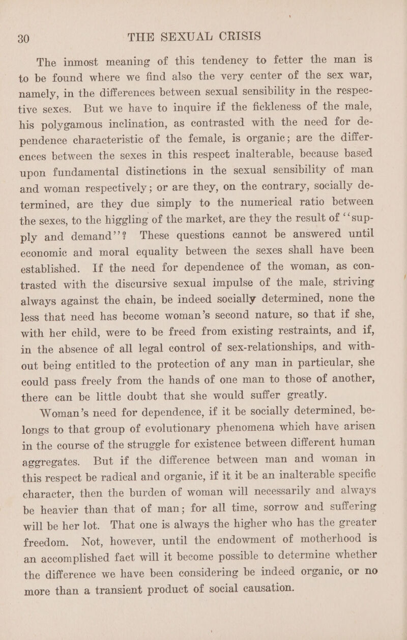 The inmost meaning of this tendency to fetter the man 1s to be found where we find also the very center of the sex war, namely, in the differences between sexual sensibility in the respec- tive sexes. But we have to inquire if the fickleness of the male, his polygamous inclination, as contrasted with the need for de- pendence characteristic of the female, is organic; are the differ- ences between the sexes in this respect inalterable, because based upon fundamental distinctions in the sexual sensibility of man and woman respectively ; or are they, on the contrary, socially de- termined, are they due simply to the numerical ratio between the sexes, to the higgling of the market, are they the result of “‘sup- ply and demand’’? These questions cannot be answered until economic and moral equality between the sexes shall have been established. If the need for dependence of the woman, as con- trasted with the discursive sexual impulse of the male, striving always against the chain, be indeed socially determined, none the less that need has become woman’s second nature, so that if she, with her child, were to be freed from existing restraints, and if, in the absence of all legal control of sex-relationships, and with- out being entitled to the protection of any man in particular, she could pass freely from the hands of one man to those of another, there can be little doubt that she would suffer greatly. Woman’s need for dependence, if it be socially determined, be- longs to that group of evolutionary phenomena which have arisen in the course of the struggle for existence between different human ageregates. But if the difference between man and woman in this respect be radical and organic, if it. 1t be an inalterable specific character, then the burden of woman will necessarily and always be heavier than that of man; for all time, sorrow and suffering will be her lot. That one is always the higher who has the greater freedom. Not, however, until the endowment of motherhood is an accomplished fact will it become possible to determine whether the difference we have been considering be indeed organic, or no more than a transient product of social causation.