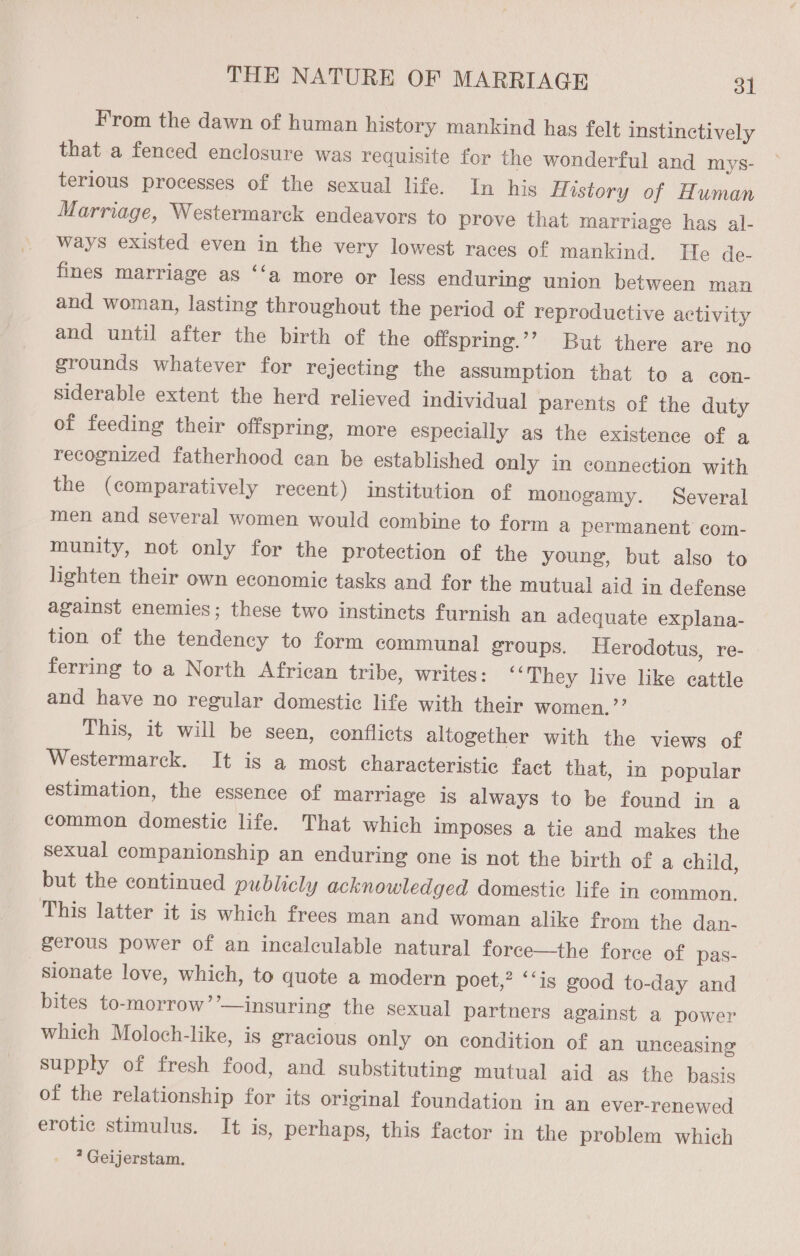 From the dawn of human history mankind has felt instinctively that a fenced enclosure was requisite for the wonderful and mys- terious processes of the sexual life. In his History of Human Marriage, Westermarck endeavors to prove that marriage has al- ways existed even in the very lowest races of mankind. He de- fines marriage as ‘‘a more or less enduring union between man and woman, lasting throughout the period of reproductive activity and until after the birth of the offspring.’’ But there are no grounds whatever for rejecting the assumption that to a con- siderable extent the herd relieved individual parents of the duty of feeding their offspring, more especially as the existence of a recognized fatherhood can be established only in connection with the (comparatively recent) institution of monogamy. Several men and several women would combine to form a permanent com- munity, not only for the protection of the young, but also to lighten their own economic tasks and for the mutual aid in defense against enemies; these two instincts furnish an adequate explana- tion of the tendency to form communal groups. Herodotus, re- ferring to a North African tribe, writes: ‘‘They live like cattle and have no regular domestic life with their women. ’”’ This, it will be seen, conflicts altogether with the views of Westermarck. It is a most characteristic fact that, in popular estimation, the essence of marriage is always to be found in a common domestic life. That which imposes a tie and makes the sexual companionship an enduring one is not the birth of a child, but the continued publicly acknowledged domestic life in common. This latter it is which frees man and woman alike from the dan- gerous power of an incalculable natural force—the force of pas- sionate love, which, to quote a modern poet,’ “‘is good to-day and bites to-morrow’’—insuring the sexual partners against a power which Moloch-like, is gracious only on condition of an unceasing supply of fresh food, and substituting mutual aid as the basis of the relationship for its original foundation in an ever-renewed erotic stimulus. It is, perhaps, this factor in the problem which ? Geijerstam.
