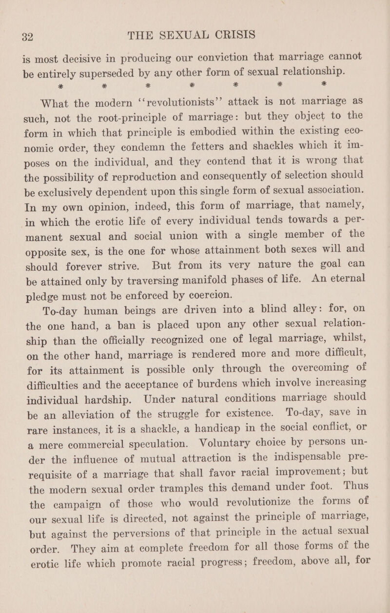 is most decisive in producing our conviction that marriage cannot be entirely superseded by any other form of sexual relationship. * * * * * * ES What the modern ‘‘revolutionists’’ attack is not marriage as such, not the root-principle of marriage: but they object to the form in which that principle is embodied within the existing eco- nomic order, they condemn the fetters and shackles which it im- poses on the individual, and they contend that it is wrong that the possibility of reproduction and consequently of selection should be exclusively dependent upon this single form of sexual association. In my own opinion, indeed, this form of marriage, that namely, in which the erotic life of every individual tends towards a per- manent sexual and social union with a single member of the opposite sex, is the one for whose attainment both sexes will and should forever strive. But from its very nature the goal can be attained only by traversing manifold phases of life. An eternal pledge must not be enforced by coercion. To-day human beings are driven into a blind alley: for, on the one hand, a ban is placed upon any other sexual relation- ship than the officially recognized one of legal marriage, whilst, on the other hand, marriage is rendered more and more difficult, for its attainment is possible only through the overcoming of difficulties and the acceptance of burdens which involve increasing individual hardship. Under natural conditions marriage should be an alleviation of the struggle for existence. To-day, save in rare instances, it is a shackle, a handicap in the social conflict, or a mere commercial speculation. Voluntary choice by persons un- der the influence of mutual attraction is the indispensable pre- requisite of a marriage that shall favor racial improvement; but the modern sexual order tramples this demand under foot. Thus the campaign of those who would revolutionize the forms of our sexual life is directed, not against the principle of marriage, but against the perversions of that principle in the actual sexual order. They aim at complete freedom for all those forms of the erotic life which promote racial progress; freedom, above all, for