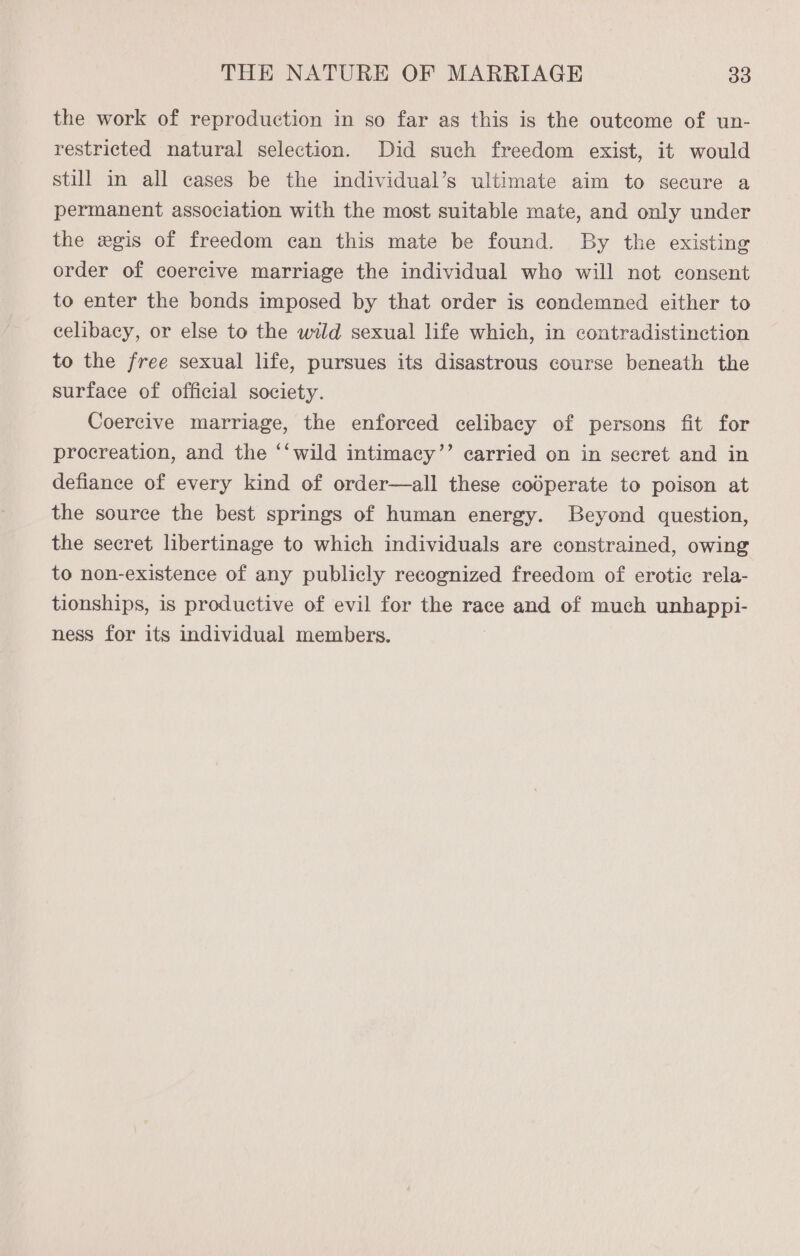 the work of reproduction in so far as this is the outcome of un- restricted natural selection. Did such freedom exist, it would still in all cases be the individual’s ultimate aim to secure a permanent association with the most suitable mate, and only under the wxgis of freedom can this mate be found. By the existing order of coercive marriage the individual who will not consent to enter the bonds imposed by that order is condemned either to celibacy, or else to the wild sexual life which, in contradistinction to the free sexual life, pursues its disastrous course beneath the surface of official society. Coercive marriage, the enforced celibacy of persons fit for procreation, and the ‘‘wild intimacy’’ carried on in secret and in defiance of every kind of order—all these codperate to poison at the source the best springs of human energy. Beyond question, the secret libertinage to which individuals are constrained, owing to non-existence of any publicly recognized freedom of erotic rela- tionships, is productive of evil for the race and of much unhappi- ness for its individual members.