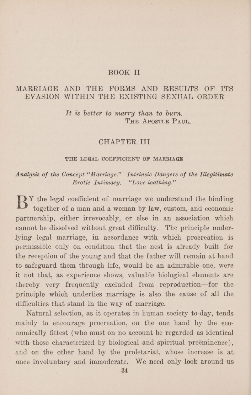 BOOK II MARRIAGE AND THE FORMS AND RESULTS OF ITS EVASION WITHIN THE EXISTING SEXUAL ORDER It ws better to marry than to burn. THE APOSTLE PAUL. CHAPTER III THE LEGAL COEFFICIENT OF MARRIAGE Analysis of the Concept “Marriage.” Intrinsic Dangers of the Illegitimate Erotic Intimacy. “Love-loathing.” Y the legal coefficient of marriage we understand the binding together of a man and a woman by law, custom, and economic partnership, either irrevocably, or else in an association which eannot be dissolved without great difficulty. The principle under- lying legal marriage, in accordance with which procreation is permissible only on condition that the nest is already built for the reception of the young and that the father will remain at hand to safeguard them through life, would be an admirable one, were it not that, as experience shows, valuable biological elements are thereby very frequently excluded from reproduction—for the ' principle which underlies marriage is also the cause of all the difficulties that stand in the way of marriage. Natural selection, as it operates in human society to-day, tends mainly to encourage procreation, on the one hand by the eco- nomically fittest (who must on no account be regarded as identical with those characterized by biological and spiritual preéminence), and on the other hand by the proletariat, whose increase is at once involuntary and immoderate. We need only look around us