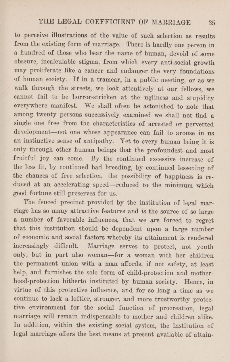 \ THE LEGAL COEFFICIENT OF MARRIAGE 39 to perceive illustrations of the value of such selection as results from the existing form of marriage. There is hardly one person in a hundred of those who bear the name of human, devoid of some obscure, incalculable stigma, from which every anti-social growth may proliferate like a cancer and endanger the very foundations of human society. If in a tramear, in a public meeting, or as we walk through the streets, we look attentively at our fellows, we cannot fail to be horror-stricken at the ugliness and stupidity everywhere manifest. We shall often be astonished to note that among twenty persons successively examined we shall not find a single one free from the characteristics of arrested or perverted development—not one whose appearance ean fail to arouse in us an instinctive sense of antipathy. Yet to every human being it is only through other human beings that the profoundest and most fruitful joy can come. By the continued excessive increase of the less fit, by continued bad breeding, by continued lessening of the chances of free selection, the possibility of happiness is re- duced at an accelerating speed—reduced to the minimum which good fortune still preserves for us. The fenced precinct provided by the institution of legal mar- riage has so many attractive features and is the source of so large a number of favorable influences, that we are forced to regret that this institution should be dependent upon a large number of economic and social factors whereby its attainment is rendered increasingly difficult. Marriage serves to protect, not youth only, but in part also woman—for a woman with her children the permanent union with a man affords, if not safety, at least help, and furnishes the sole form of child-protection and mother- hood-protection hitherto instituted by human society. Hence, in virtue of this protective influence, and for so long a time as we continue to lack a loftier, stronger, and more trustworthy protec- tive environment for the social function of procreation, legal marriage will remain indispensable to mother and children alike. In addition, within the existing social system, the institution of legal marriage offers the best means at present available of attain-
