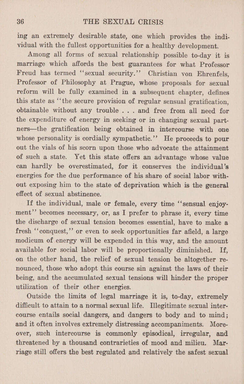 ing an extremely desirable state, one which provides the indi- vidual with the fullest opportunities for a healthy development. Among all forms of sexual relationship possible to-day it is marriage which affords the best guarantees for what Professor Freud has termed ‘“‘sexual security.’’ Christian von Ehrenfels, Professor of Philosophy at Prague, whose proposals for sexual reform will be fully examined in a subsequent chapter, defines this state as “‘the secure provision of regular sensual gratification, obtainable without any trouble ... and free from all need for the expenditure of energy in seeking or in changing sexual part- ners—the gratification being obtained in intercourse with one whose personality is cordially sympathetic.’’ He proceeds to pour out the vials of his scorn upon those who advocate the attainment of such a state. Yet this state offers an advantage whose value can hardly be overestimated, for it conserves the individual’s energies for the due performance of his share of social labor with- out exposing him to the state of deprivation which is the general effect of sexual abstinence. If the individual, male or female, every time ‘‘sensual enjoy- - ment’’ becomes necessary, or, as I prefer to phrase it, every time the discharge of sexual tension becomes essential, have to make a fresh “‘conquest,’’ or even to seek opportunities far afield, a large modicum of energy will be expended in this way, and the amount available for social labor will be proportionally diminished. If, on the other hand, the relief of sexual tension be altogether re- nounced, those who adopt this course sin against the laws of their being, and the accumulated sexual tensions will hinder the proper utilization of their other energies. Outside the limits of legal marriage it is, to-day, extremely difficult to attain to a normal sexual life. Illegitimate sexual inter- course entails social dangers, and dangers to body and to mind; and it often involves extremely distressing accompaniments. More- over, such intercourse is commonly episodical, irregular, and threatened by a thousand contrarieties of mood and milieu. Mar- riage still offers the best regulated and relatively the safest sexual