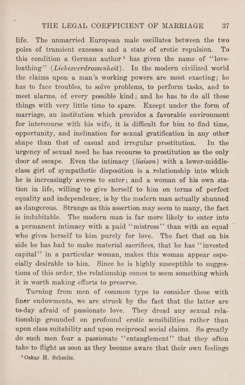 life. The unmarried European male oscillates between the two poles of transient excesses and a state of erotic repulsion. To this condition a German author? has given the name of ‘‘love- loathing’’ (Inebesverdrossenheit). In the modern civilized world the claims upon a man’s working powers are most exacting; he has to face troubles, to solve problems, to perform tasks, and to meet alarms, of every possible kind; and he has to do ail these things with very lttle time to spare. Except under the form of marriage, an institution which provides a favorable environment for intercourse with his wife, it is difficult for him to find time, opportunity, and inclination for sexual gratification in any other shape than that of casual and irregular prostitution. In the urgency of sexual need he has recourse to prostitution as the only door of escape. Even the intimacy (liaison) with a lower-middle- class girl of sympathetic disposition is a relationship into which he is increasingly averse to enter; and a woman of his own sta- tion in life, willing to give herself to him on terms of perfect equality and independence, is by the modern man actually shunned as dangerous. Strange as this assertion may seem to many, the fact is indubitable. The modern man is far more likely to enter into a permanent intimacy with a paid ‘‘mistress’’ than with an equal | who gives herself to him purely for love. The fact that on his side he has had to make material sacrifices, that he has ‘‘ invested ' eapital’’ in a particular woman, makes this woman appear espe- cially desirable to him. Since he is highly susceptible to sugges- tions of this order, the relationship comes to seem something which it is worth making efforts to preserve. Turning from men of common type to consider those with finer endowments, we are struck by the fact that the latter are to-day afraid of passionate love. They dread any sexual rela- tionship grounded on profound erotic sensibilities rather than upon class suitability and upon reciprocal social claims. So greatly do such men fear a passionate ‘‘entanglement’’ that they often take to flight as soon as they become aware that their own feelings *Oskar H. Schmitz.