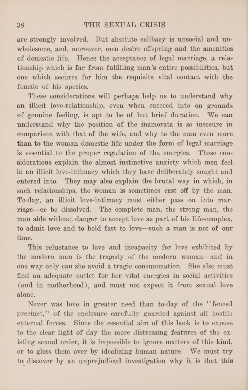 are strongly involved. But absolute celibacy is unsocial and un- wholesome, and, moreover, men desire offspring and the amenities of domestic life. Hence the acceptance of legal marriage, a rela- tionship which is far from fulfilling man’s entire possibilities, but one which secures for him the requisite vital contact with the female of his species. These considerations will perhaps help us to understand why an illicit love-relationship, even when entered into on grounds of genuine feeling, is apt to be of but brief duration. We can understand why the position of the inamorata is so insecure in comparison with that of the wife, and why to the man even more than to the woman domestic life under the form of legal marriage is essential to the proper regulation of the energies. These con- siderations explain the almost instinctive anxiety which men feel in an illicit love-intimacy which they have deliberately sought and entered into. They may also explain the brutal way in which, in such relationships, the woman is sometimes cast off by the man. To-day, an illicit love-intimacy must either pass on into mar- riage—or be dissolved. The complete man, the strong man, the man able without danger to accept love as part of his life-complex, to admit love and to hold fast to love—such a man is not of our time. This reluctance to love and incapacity for love exhibited by the modern man is the tragedy of the modern woman—and in one way only can she avoid a tragic consummation. She also must find an adequate outlet for her vital energies in social activities (and in motherhood), and must not expect it from sexual love alone. Never was love in greater need than to-day of the ‘‘ fenced precinct,’’ of the enclosure carefully guarded against all hostile external forces. Since the essential aim of this book is to expose to the clear light of day the more distressing features of the ex- isting sexual order, it is impossible to ignore matters of this kind, or to gloss them over by idealizing human nature. We must try to discover by an unprejudiced investigation why it is that this