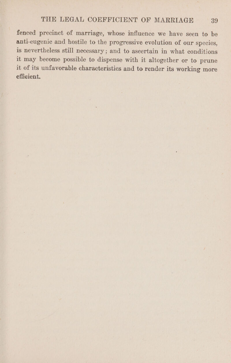 fenced precinct of marriage, whose influence we have seen to be anti-eugenic and hostile to the progressive evolution of our species, is nevertheless still necessary ; and to ascertain in what conditions it may become possible to dispense with it altogether or to prune it of its unfavorable characteristics and to render its working more efficient.