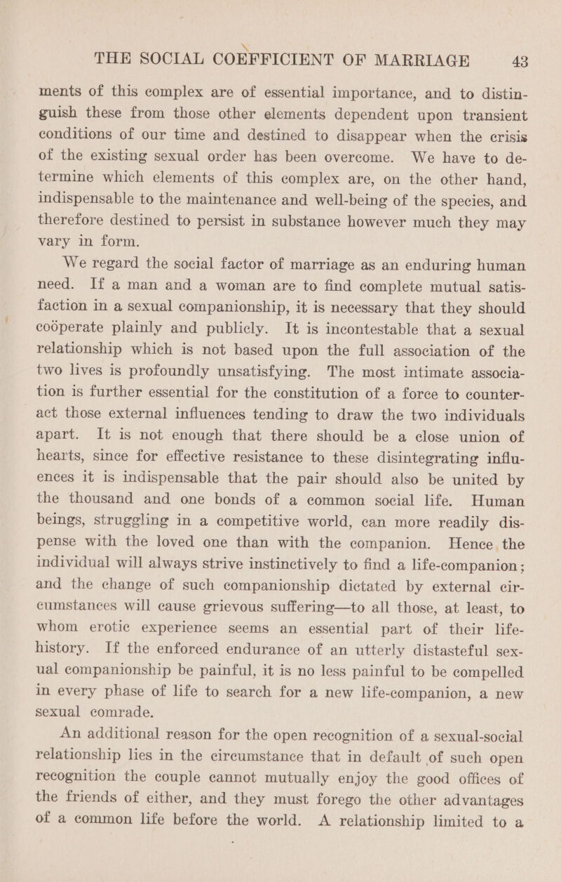 ments of this complex are of essential importance, and to distin- guish these from those other elements dependent upon transient conditions of our time and destined to disappear when the crisis of the existing sexual order has been overcome. We have to de- termine which elements of this complex are, on the other hand, indispensable to the maintenance and well-being of the species, and therefore destined to persist in substance however much they may vary in form. We regard the social factor of marriage as an enduring human need. If aman and a woman are to find complete mutual satis- faction in a sexual companionship, it is necessary that they should cooperate plainly and publicly. It is incontestable that a sexual relationship which is not based upon the full association of the two lives is profoundly unsatisfying. The most intimate associa- tion is further essential for the constitution of a force to counter- act those external influences tending to draw the two individuals apart. It is not enough that there should be a close union of hearts, since for effective resistance to these disintegrating influ- ences it is indispensable that the pair should also be united by the thousand and one bonds of a common social life. Human beings, struggling in a competitive world, can more readily dis- pense with the loved one than with the companion. Hence the individual will always strive instinctively to find a life-companion ; and the change of such companionship dictated by external cir- cumstances will cause grievous suffering—to all those, at least, to whom erotic experience seems an essential part of their life- history. If the enforced endurance of an utterly distasteful sex- ual companionship be painful, it is no less painful to be compelled in every phase of life to search for a new life-companion, a new sexual comrade. An additional reason for the open recognition of a sexual-social relationship lies in the circumstance that in default of such open recognition the couple cannot mutually enjoy the good offices of the friends of either, and they must forego the other advantages of a common life before the world. A relationship limited to a