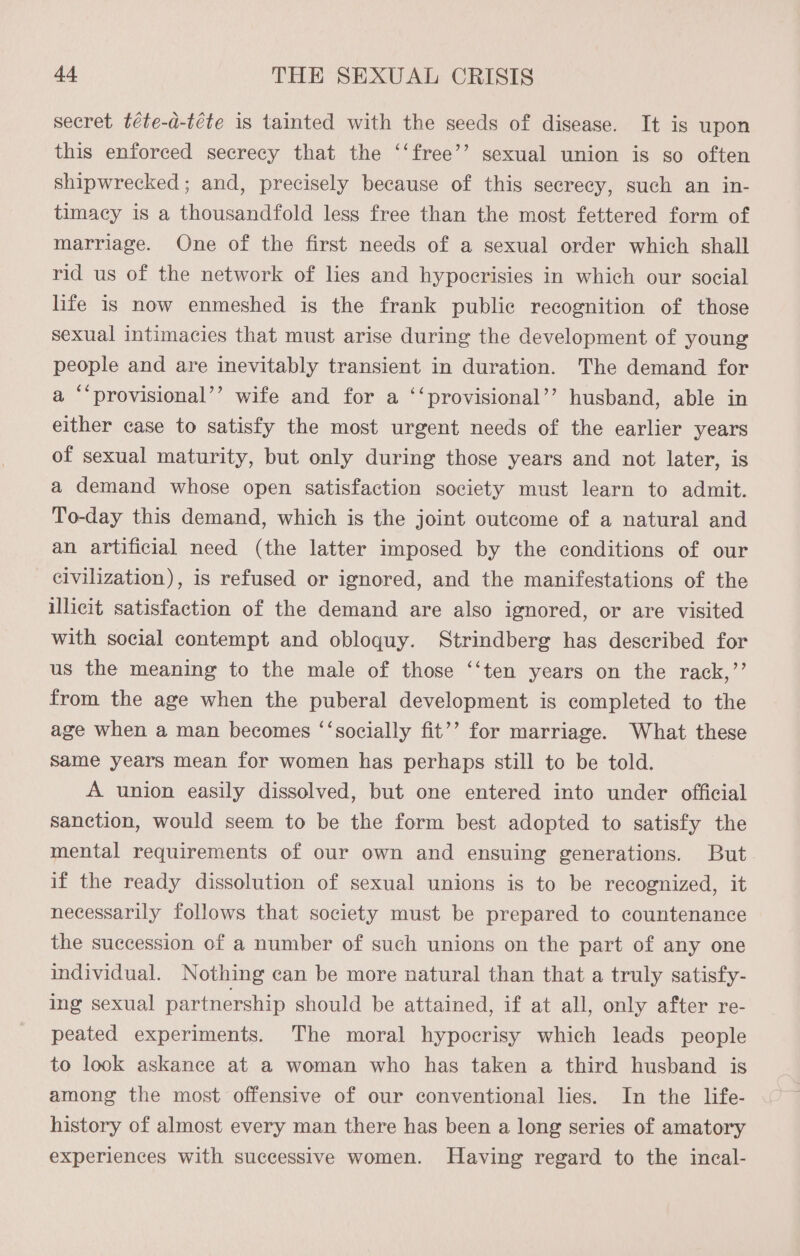 secret téte-d-téte is tainted with the seeds of disease. It is upon this enforced secrecy that the ‘‘free’’ sexual union is so often shipwrecked ; and, precisely because of this secrecy, such an in- timacy is a thousandfold less free than the most fettered form of marriage. One of the first needs of a sexual order which shall rid us of the network of lies and hypocrisies in which our social life is now enmeshed is the frank public recognition of those sexual intimacies that must arise during the development of young people and are inevitably transient in duration. The demand for a “‘provisional’’ wife and for a ‘‘provisional’’ husband, able in either case to satisfy the most urgent needs of the earlier years of sexual maturity, but only during those years and not later, is a demand whose open satisfaction society must learn to admit. To-day this demand, which is the joint outcome of a natural and an artificial need (the latter imposed by the conditions of our civilization), is refused or ignored, and the manifestations of the illicit satisfaction of the demand are also ignored, or are visited with social contempt and obloquy. Strindberg has described for us the meaning to the male of those ‘‘ten years on the rack,’’ from the age when the puberal development is completed to the age when a man becomes ‘‘socially fit’’ for marriage. What these Same years mean for women has perhaps still to be told. A union easily dissolved, but one entered into under official sanction, would seem to be the form best adopted to satisfy the mental requirements of our own and ensuing generations. But if the ready dissolution of sexual unions is to be recognized, it necessarily follows that society must be prepared to countenance the succession of a number of such unions on the part of any one individual. Nothing can be more natural than that a truly satisfy- ing sexual partnership should be attained, if at all, only after re- peated experiments. The moral hypocrisy which leads people to look askance at a woman who has taken a third husband is among the most offensive of our conventional lies. In the life- history of almost every man there has been a long series of amatory experiences with successive women. Having regard to the ineal-
